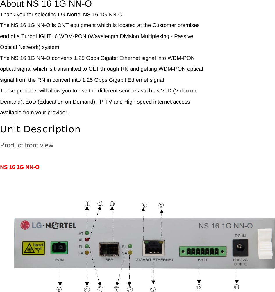 About NS 16 1G NN-O Thank you for selecting LG-Nortel NS 16 1G NN-O. The NS 16 1G NN-O is ONT equipment which is located at the Customer premises end of a TurboLIGHT16 WDM-PON (Wavelength Division Multiplexing - Passive Optical Network) system. The NS 16 1G NN-O converts 1.25 Gbps Gigabit Ethernet signal into WDM-PON optical signal which is transmitted to OLT through RN and getting WDM-PON optical signal from the RN in convert into 1.25 Gbps Gigabit Ethernet signal. These products will allow you to use the different services such as VoD (Video on Demand), EoD (Education on Demand), IP-TV and High speed internet access available from your provider. Unit Description Product front view  NS 16 1G NN-O      ○9 ④  ⑦① ② ③  ⑧○11○12 ○13 ⑤⑩⑥