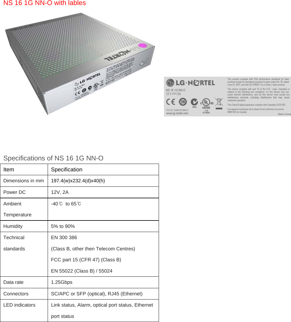 NS 16 1G NN-O with lables        Specifications of NS 16 1G NN-O Item   Specification Dimensions in mm   197.4(w)x232.4(d)x40(h) Power DC    12V, 2A Ambient Temperature   -40℃  to 65℃ Humidity    5% to 90% Technical standards EN 300 386 (Class B, other then Telecom Centres)   FCC part 15 (CFR 47) (Class B)   EN 55022 (Class B) / 55024 Data rate    1.25Gbps Connectors    SC/APC or SFP (optical), RJ45 (Ethernet) LED indicators    Link status, Alarm, optical port status, Ethernet port status 