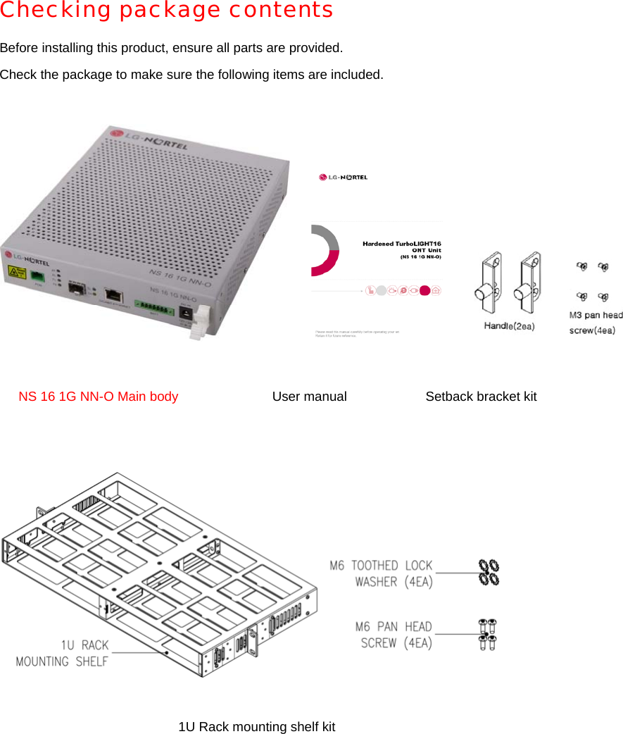 Checking package contents Before installing this product, ensure all parts are provided. Check the package to make sure the following items are included.                  NS 16 1G NN-O Main body  User manual  Setback bracket kit 1U Rack mounting shelf kit 