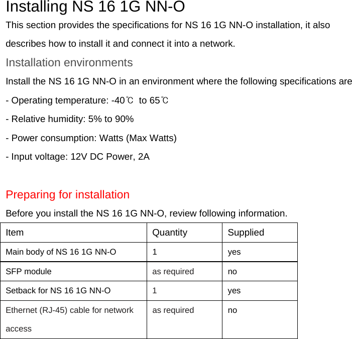 Installing NS 16 1G NN-O This section provides the specifications for NS 16 1G NN-O installation, it also describes how to install it and connect it into a network. Installation environments Install the NS 16 1G NN-O in an environment where the following specifications are - Operating temperature: -40℃  to 65℃ - Relative humidity: 5% to 90% - Power consumption: Watts (Max Watts) - Input voltage: 12V DC Power, 2A  Preparing for installation Before you install the NS 16 1G NN-O, review following information. Item   Quantity   Supplied Main body of NS 16 1G NN-O    1    yes SFP module    as required   no Setback for NS 16 1G NN-O  1   yes Ethernet (RJ-45) cable for network access   as required   no  