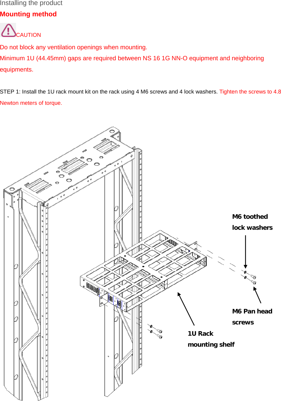 Installing the product Mounting method CAUTION Do not block any ventilation openings when mounting.   Minimum 1U (44.45mm) gaps are required between NS 16 1G NN-O equipment and neighboring equipments.  STEP 1: Install the 1U rack mount kit on the rack using 4 M6 screws and 4 lock washers. Tighten the screws to 4.8 Newton meters of torque.      M6 Pan head  screws 1U Rack mounting shelf M6 toothed  lock washers 
