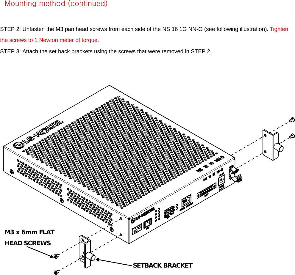    STEP 2: Unfasten the M3 pan head screws from each side of the NS 16 1G NN-O (see following illustration). Tighten the screws to 1 Newton meter of torque. STEP 3: Attach the set back brackets using the screws that were removed in STEP 2. M3x6MHEAD CREWSx6MM FLAT Mounting method (continued) M3 x 6mm FLAT HEAD SCREWS SETBACK BRACKET 