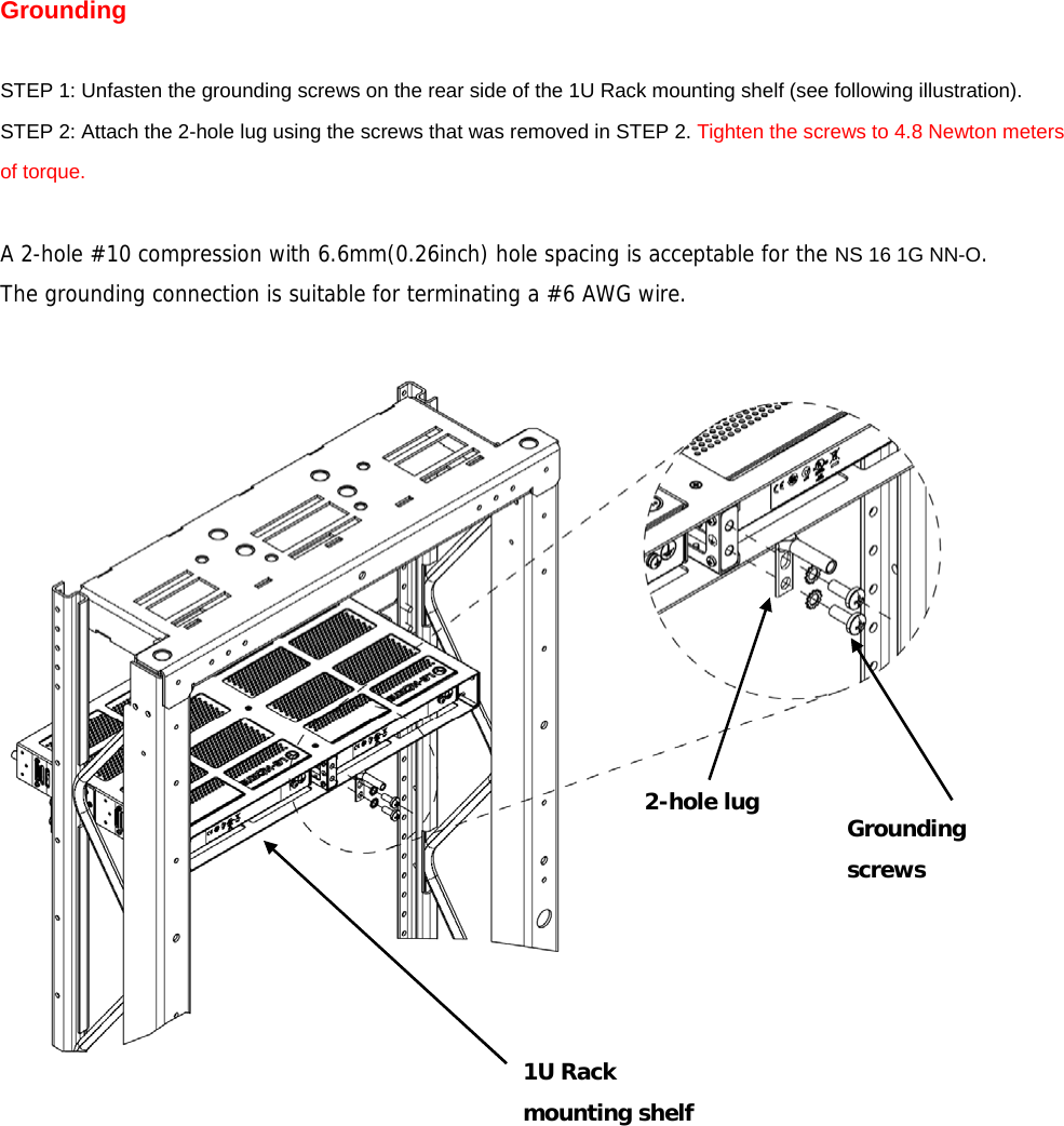 Grounding  STEP 1: Unfasten the grounding screws on the rear side of the 1U Rack mounting shelf (see following illustration). STEP 2: Attach the 2-hole lug using the screws that was removed in STEP 2. Tighten the screws to 4.8 Newton meters of torque.  A 2-hole #10 compression with 6.6mm(0.26inch) hole spacing is acceptable for the NS 16 1G NN-O.  The grounding connection is suitable for terminating a #6 AWG wire.         1U Rack  mounting shelf 2-hole lug  Grounding screws 