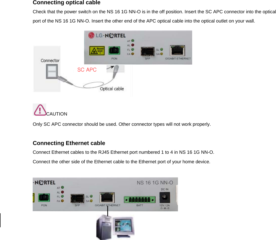 Connecting optical cable Check that the power switch on the NS 16 1G NN-O is in the off position. Insert the SC APC connector into the optical port of the NS 16 1G NN-O. Insert the other end of the APC optical cable into the optical outlet on your wall.   CAUTION Only SC APC connector should be used. Other connector types will not work properly.  Connecting Ethernet cable Connect Ethernet cables to the RJ45 Ethernet port numbered 1 to 4 in NS 16 1G NN-O. Connect the other side of the Ethernet cable to the Ethernet port of your home device.     SC APC 