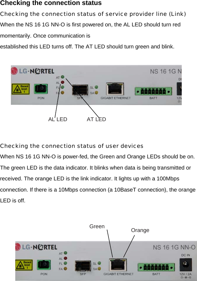 Checking the connection status Checking the connection status of service provider line (Link) When the NS 16 1G NN-O is first powered on, the AL LED should turn red momentarily. Once communication is established this LED turns off. The AT LED should turn green and blink.      Checking the connection status of user devices When NS 16 1G NN-O is power-fed, the Green and Orange LEDs should be on. The green LED is the data indicator. It blinks when data is being transmitted or received. The orange LED is the link indicator. It lights up with a 100Mbps connection. If there is a 10Mbps connection (a 10BaseT connection), the orange LED is off.           AL LED  AT LED Green  Orange 