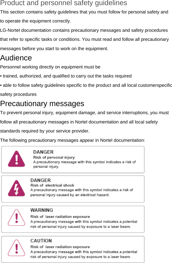 Product and personnel safety guidelines This section contains safety guidelines that you must follow for personal safety and to operate the equipment correctly. LG-Nortel documentation contains precautionary messages and safety procedures that refer to specific tasks or conditions. You must read and follow all precautionary messages before you start to work on the equipment. Audience Personnel working directly on equipment must be • trained, authorized, and qualified to carry out the tasks required • able to follow safety guidelines specific to the product and all local customerspecific safety procedures Precautionary messages To prevent personal injury, equipment damage, and service interruptions, you must follow all precautionary messages in Nortel documentation and all local safety standards required by your service provider. The following precautionary messages appear in Nortel documentation:  