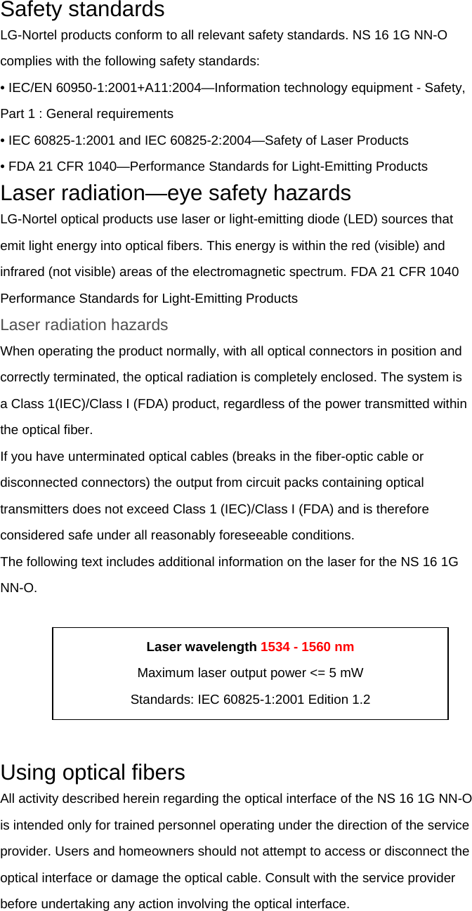 Safety standards LG-Nortel products conform to all relevant safety standards. NS 16 1G NN-O complies with the following safety standards: • IEC/EN 60950-1:2001+A11:2004—Information technology equipment - Safety, Part 1 : General requirements • IEC 60825-1:2001 and IEC 60825-2:2004—Safety of Laser Products • FDA 21 CFR 1040—Performance Standards for Light-Emitting Products Laser radiation—eye safety hazards LG-Nortel optical products use laser or light-emitting diode (LED) sources that emit light energy into optical fibers. This energy is within the red (visible) and infrared (not visible) areas of the electromagnetic spectrum. FDA 21 CFR 1040 Performance Standards for Light-Emitting Products Laser radiation hazards When operating the product normally, with all optical connectors in position and correctly terminated, the optical radiation is completely enclosed. The system is a Class 1(IEC)/Class I (FDA) product, regardless of the power transmitted within the optical fiber. If you have unterminated optical cables (breaks in the fiber-optic cable or disconnected connectors) the output from circuit packs containing optical transmitters does not exceed Class 1 (IEC)/Class I (FDA) and is therefore considered safe under all reasonably foreseeable conditions. The following text includes additional information on the laser for the NS 16 1G NN-O.       Using optical fibers All activity described herein regarding the optical interface of the NS 16 1G NN-O is intended only for trained personnel operating under the direction of the service provider. Users and homeowners should not attempt to access or disconnect the optical interface or damage the optical cable. Consult with the service provider before undertaking any action involving the optical interface.  Laser wavelength 1534 - 1560 nm Maximum laser output power &lt;= 5 mW Standards: IEC 60825-1:2001 Edition 1.2 