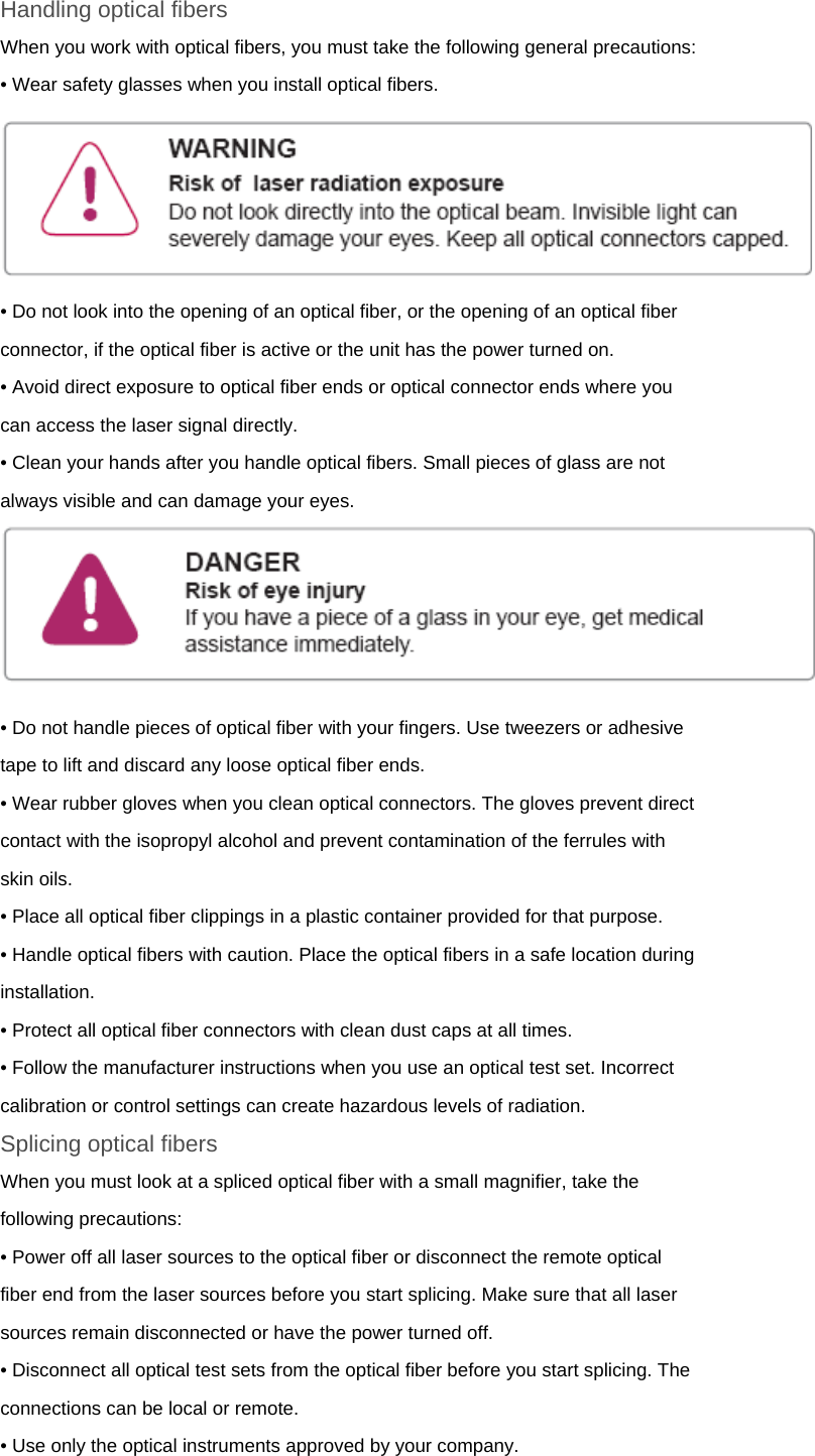 Handling optical fibers When you work with optical fibers, you must take the following general precautions: • Wear safety glasses when you install optical fibers.  • Do not look into the opening of an optical fiber, or the opening of an optical fiber connector, if the optical fiber is active or the unit has the power turned on. • Avoid direct exposure to optical fiber ends or optical connector ends where you can access the laser signal directly. • Clean your hands after you handle optical fibers. Small pieces of glass are not always visible and can damage your eyes.  ! • Do not handle pieces of optical fiber with your fingers. Use tweezers or adhesive tape to lift and discard any loose optical fiber ends. • Wear rubber gloves when you clean optical connectors. The gloves prevent direct contact with the isopropyl alcohol and prevent contamination of the ferrules with skin oils. • Place all optical fiber clippings in a plastic container provided for that purpose. • Handle optical fibers with caution. Place the optical fibers in a safe location during installation. • Protect all optical fiber connectors with clean dust caps at all times. • Follow the manufacturer instructions when you use an optical test set. Incorrect calibration or control settings can create hazardous levels of radiation. Splicing optical fibers When you must look at a spliced optical fiber with a small magnifier, take the following precautions: • Power off all laser sources to the optical fiber or disconnect the remote optical fiber end from the laser sources before you start splicing. Make sure that all laser sources remain disconnected or have the power turned off. • Disconnect all optical test sets from the optical fiber before you start splicing. The connections can be local or remote. • Use only the optical instruments approved by your company.  
