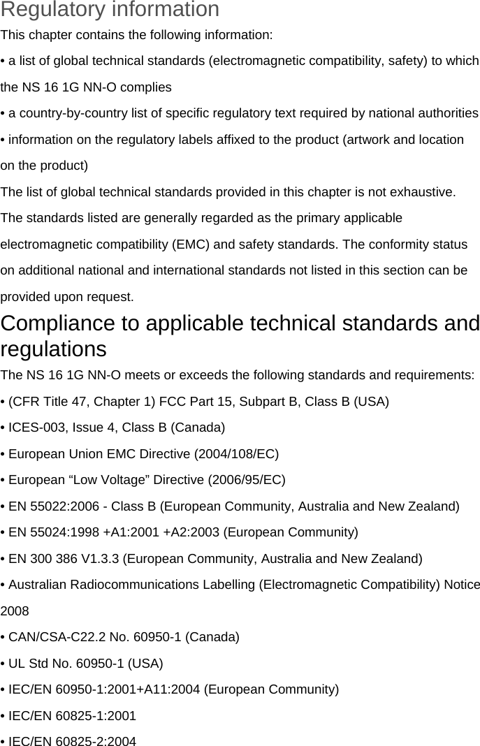 Regulatory information This chapter contains the following information: • a list of global technical standards (electromagnetic compatibility, safety) to which the NS 16 1G NN-O complies • a country-by-country list of specific regulatory text required by national authorities • information on the regulatory labels affixed to the product (artwork and location on the product) The list of global technical standards provided in this chapter is not exhaustive. The standards listed are generally regarded as the primary applicable electromagnetic compatibility (EMC) and safety standards. The conformity status on additional national and international standards not listed in this section can be provided upon request. Compliance to applicable technical standards and regulations The NS 16 1G NN-O meets or exceeds the following standards and requirements: • (CFR Title 47, Chapter 1) FCC Part 15, Subpart B, Class B (USA) • ICES-003, Issue 4, Class B (Canada) • European Union EMC Directive (2004/108/EC) • European “Low Voltage” Directive (2006/95/EC) • EN 55022:2006 - Class B (European Community, Australia and New Zealand) • EN 55024:1998 +A1:2001 +A2:2003 (European Community) • EN 300 386 V1.3.3 (European Community, Australia and New Zealand) • Australian Radiocommunications Labelling (Electromagnetic Compatibility) Notice 2008 • CAN/CSA-C22.2 No. 60950-1 (Canada) • UL Std No. 60950-1 (USA) • IEC/EN 60950-1:2001+A11:2004 (European Community) • IEC/EN 60825-1:2001 • IEC/EN 60825-2:2004  