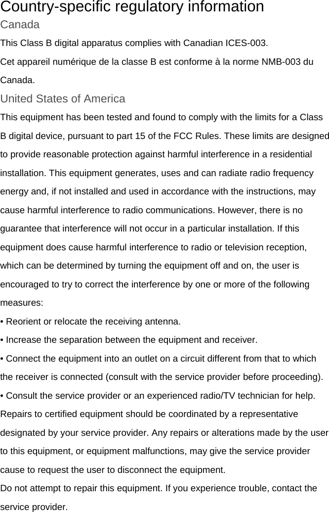 Country-specific regulatory information Canada This Class B digital apparatus complies with Canadian ICES-003. Cet appareil numérique de la classe B est conforme à la norme NMB-003 du Canada. United States of America This equipment has been tested and found to comply with the limits for a Class B digital device, pursuant to part 15 of the FCC Rules. These limits are designed to provide reasonable protection against harmful interference in a residential installation. This equipment generates, uses and can radiate radio frequency energy and, if not installed and used in accordance with the instructions, may cause harmful interference to radio communications. However, there is no guarantee that interference will not occur in a particular installation. If this equipment does cause harmful interference to radio or television reception, which can be determined by turning the equipment off and on, the user is encouraged to try to correct the interference by one or more of the following measures: • Reorient or relocate the receiving antenna. • Increase the separation between the equipment and receiver. • Connect the equipment into an outlet on a circuit different from that to which the receiver is connected (consult with the service provider before proceeding). • Consult the service provider or an experienced radio/TV technician for help. Repairs to certified equipment should be coordinated by a representative designated by your service provider. Any repairs or alterations made by the user to this equipment, or equipment malfunctions, may give the service provider cause to request the user to disconnect the equipment. Do not attempt to repair this equipment. If you experience trouble, contact the service provider. 