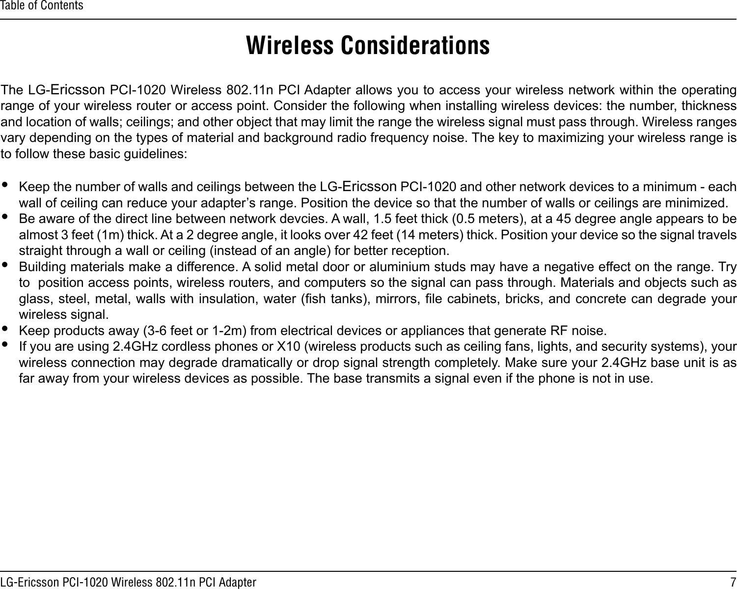 7LG-Ericsson PCI-1020 Wireless 802.11n PCI AdapterTable of ContentsWireless ConsiderationsThe LG-Ericsson PCI-1020 Wireless 802.11n PCI Adapter allows you to access your wireless network within the operating range of your wireless router or access point. Consider the following when installing wireless devices: the number, thickness and location of walls; ceilings; and other object that may limit the range the wireless signal must pass through. Wireless ranges vary depending on the types of material and background radio frequency noise. The key to maximizing your wireless range is to follow these basic guidelines: yKeep the number of walls and ceilings between the LG-Ericsson PCI-1020 and other network devices to a minimum - each wall of ceiling can reduce your adapter’s range. Position the device so that the number of walls or ceilings are minimized. yBe aware of the direct line between network devcies. A wall, 1.5 feet thick (0.5 meters), at a 45 degree angle appears to be almost 3 feet (1m) thick. At a 2 degree angle, it looks over 42 feet (14 meters) thick. Position your device so the signal travels straight through a wall or ceiling (instead of an angle) for better reception. yBuilding materials make a difference. A solid metal door or aluminium studs may have a negative effect on the range. Try to  position access points, wireless routers, and computers so the signal can pass through. Materials and objects such as glass, steel, metal, walls with insulation, water (sh tanks), mirrors, le cabinets, bricks, and concrete can degrade your wireless signal. yKeep products away (3-6 feet or 1-2m) from electrical devices or appliances that generate RF noise. yIf you are using 2.4GHz cordless phones or X10 (wireless products such as ceiling fans, lights, and security systems), your wireless connection may degrade dramatically or drop signal strength completely. Make sure your 2.4GHz base unit is as far away from your wireless devices as possible. The base transmits a signal even if the phone is not in use. 