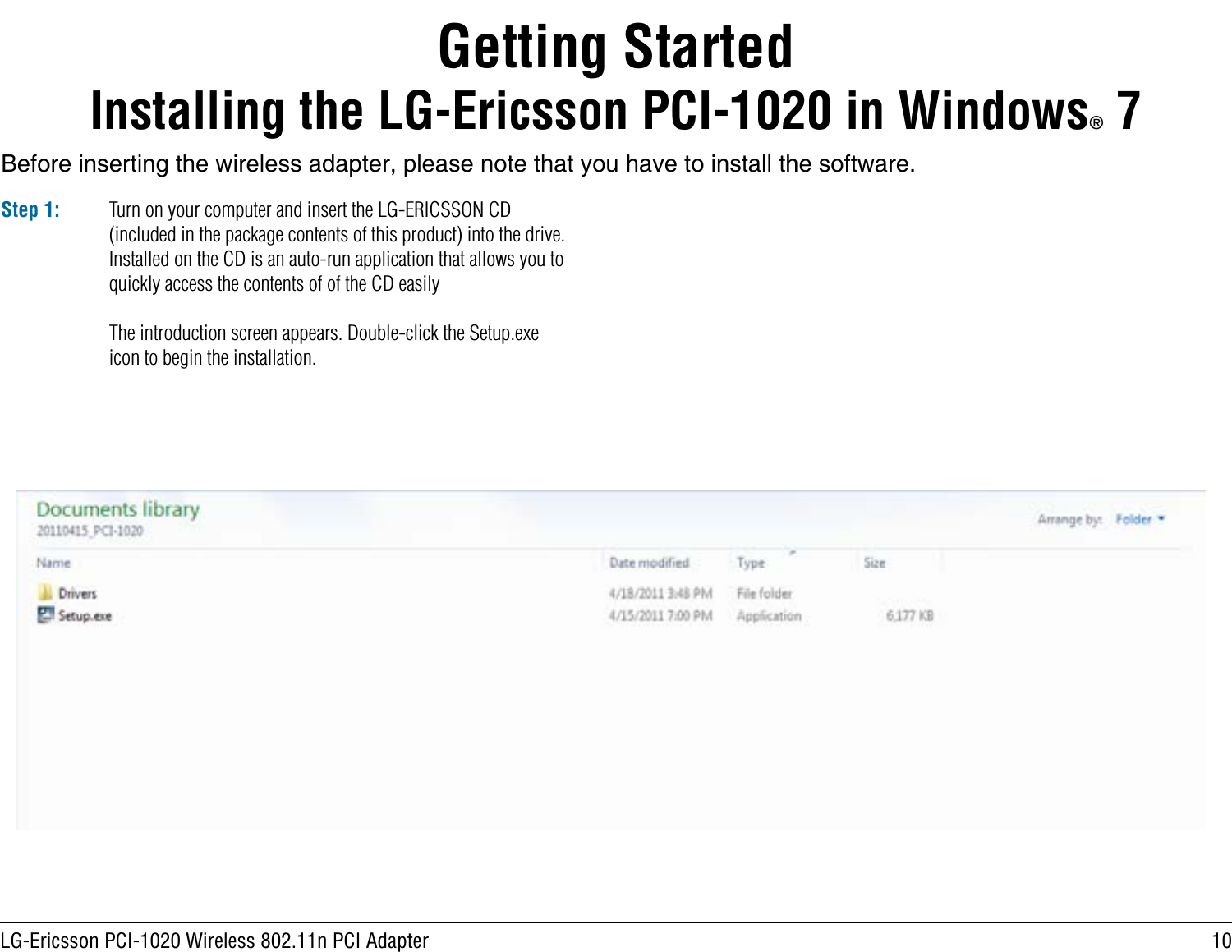 10LG-Ericsson PCI-1020 Wireless 802.11n PCI AdapterBefore inserting the wireless adapter, please note that you have to install the software. Getting StartedInstalling the LG-Ericsson PCI-1020 in Windows® 7Step 1: Turn on your computer and insert the LG-ERICSSON CD (included in the package contents of this product) into the drive. Installed on the CD is an auto-run application that allows you to quickly access the contents of of the CD easilyThe introduction screen appears. Double-click the Setup.exe icon to begin the installation.