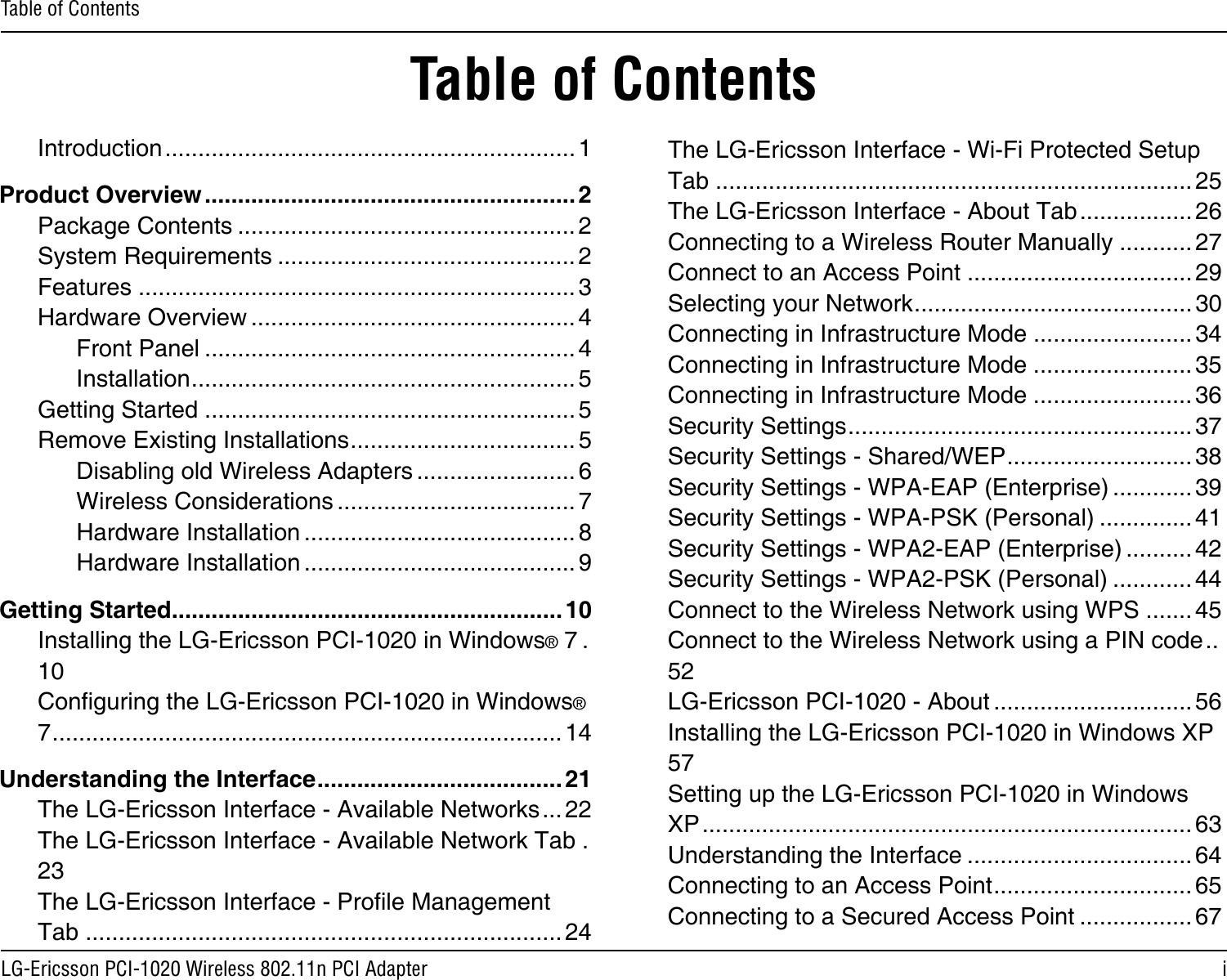 iLG-Ericsson PCI-1020 Wireless 802.11n PCI AdapterTable of ContentsTable of ContentsIntroduction ..............................................................1Product Overview ........................................................ 2Package Contents ................................................... 2System Requirements ............................................. 2Features ..................................................................3Hardware Overview ................................................. 4Front Panel ........................................................ 4Installation .......................................................... 5Getting Started ........................................................ 5Remove Existing Installations .................................. 5Disabling old Wireless Adapters ........................ 6Wireless Considerations .................................... 7Hardware Installation ......................................... 8Hardware Installation ......................................... 9Getting Started ...........................................................10Installing the LG-Ericsson PCI-1020 in Windows® 7 .10Conguring the LG-Ericsson PCI-1020 in Windows® 7 .............................................................................14Understanding the Interface ..................................... 21The LG-Ericsson Interface - Available Networks ... 22The LG-Ericsson Interface - Available Network Tab .23The LG-Ericsson Interface - Prole Management Tab ........................................................................24The LG-Ericsson Interface - Wi-Fi Protected Setup Tab ........................................................................25The LG-Ericsson Interface - About Tab ................. 26Connecting to a Wireless Router Manually ........... 27Connect to an Access Point .................................. 29Selecting your Network .......................................... 30Connecting in Infrastructure Mode ........................ 34Connecting in Infrastructure Mode ........................ 35Connecting in Infrastructure Mode ........................ 36Security Settings .................................................... 37Security Settings - Shared/WEP ............................ 38Security Settings - WPA-EAP (Enterprise) ............ 39Security Settings - WPA-PSK (Personal) .............. 41Security Settings - WPA2-EAP (Enterprise) .......... 42Security Settings - WPA2-PSK (Personal) ............ 44Connect to the Wireless Network using WPS ....... 45Connect to the Wireless Network using a PIN code ..52LG-Ericsson PCI-1020 - About .............................. 56Installing the LG-Ericsson PCI-1020 in Windows XP 57Setting up the LG-Ericsson PCI-1020 in Windows XP .......................................................................... 63Understanding the Interface .................................. 64Connecting to an Access Point .............................. 65Connecting to a Secured Access Point ................. 67