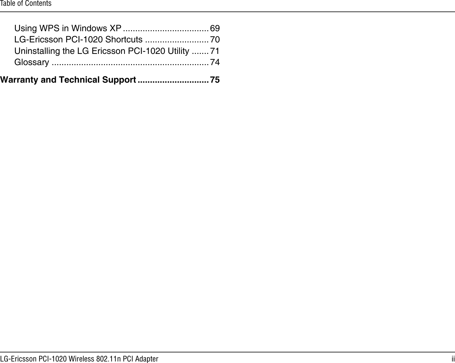 iiLG-Ericsson PCI-1020 Wireless 802.11n PCI AdapterTable of ContentsUsing WPS in Windows XP ................................... 69LG-Ericsson PCI-1020 Shortcuts .......................... 70Uninstalling the LG Ericsson PCI-1020 Utility ....... 71Glossary ................................................................74Warranty and Technical Support ............................. 75