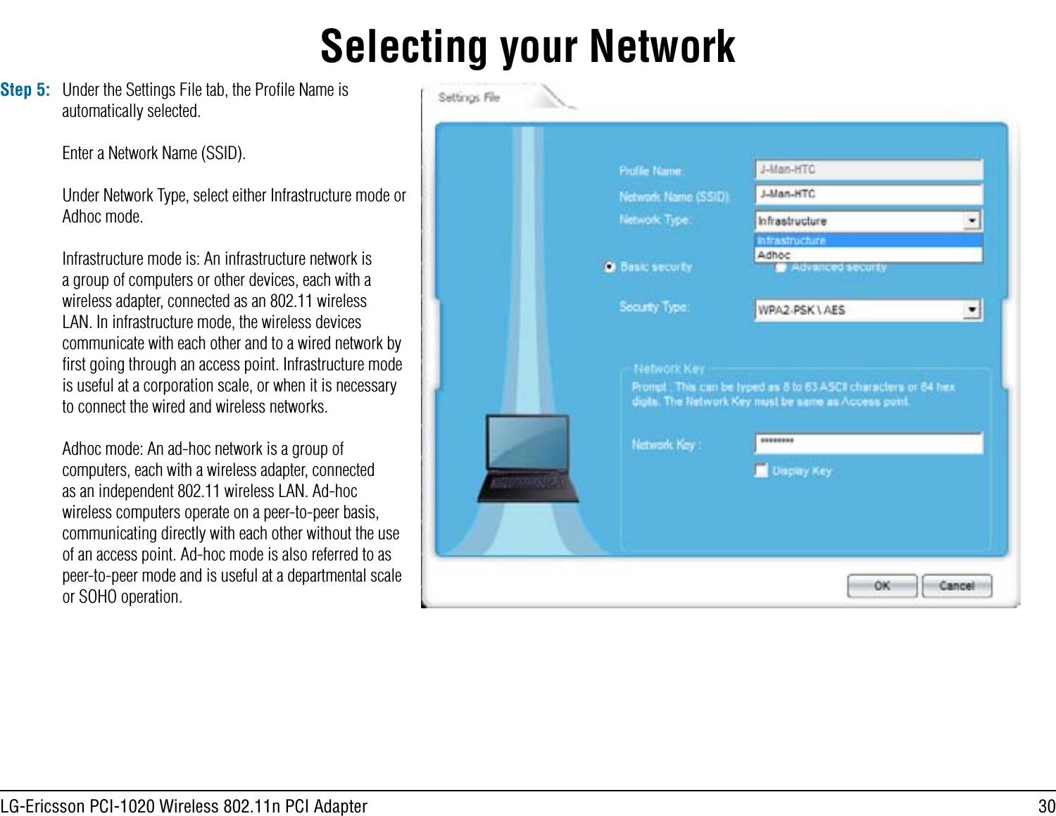 30LG-Ericsson PCI-1020 Wireless 802.11n PCI AdapterSelecting your NetworkStep 5: Under the Settings File tab, the Proﬁle Name is automatically selected.Enter a Network Name (SSID).Under Network Type, select either Infrastructure mode or Adhoc mode.Infrastructure mode is: An infrastructure network is a group of computers or other devices, each with a wireless adapter, connected as an 802.11 wireless LAN. In infrastructure mode, the wireless devices communicate with each other and to a wired network by ﬁrst going through an access point. Infrastructure mode is useful at a corporation scale, or when it is necessary to connect the wired and wireless networks.Adhoc mode: An ad-hoc network is a group of computers, each with a wireless adapter, connected as an independent 802.11 wireless LAN. Ad-hoc wireless computers operate on a peer-to-peer basis, communicating directly with each other without the use of an access point. Ad-hoc mode is also referred to as peer-to-peer mode and is useful at a departmental scale or SOHO operation.