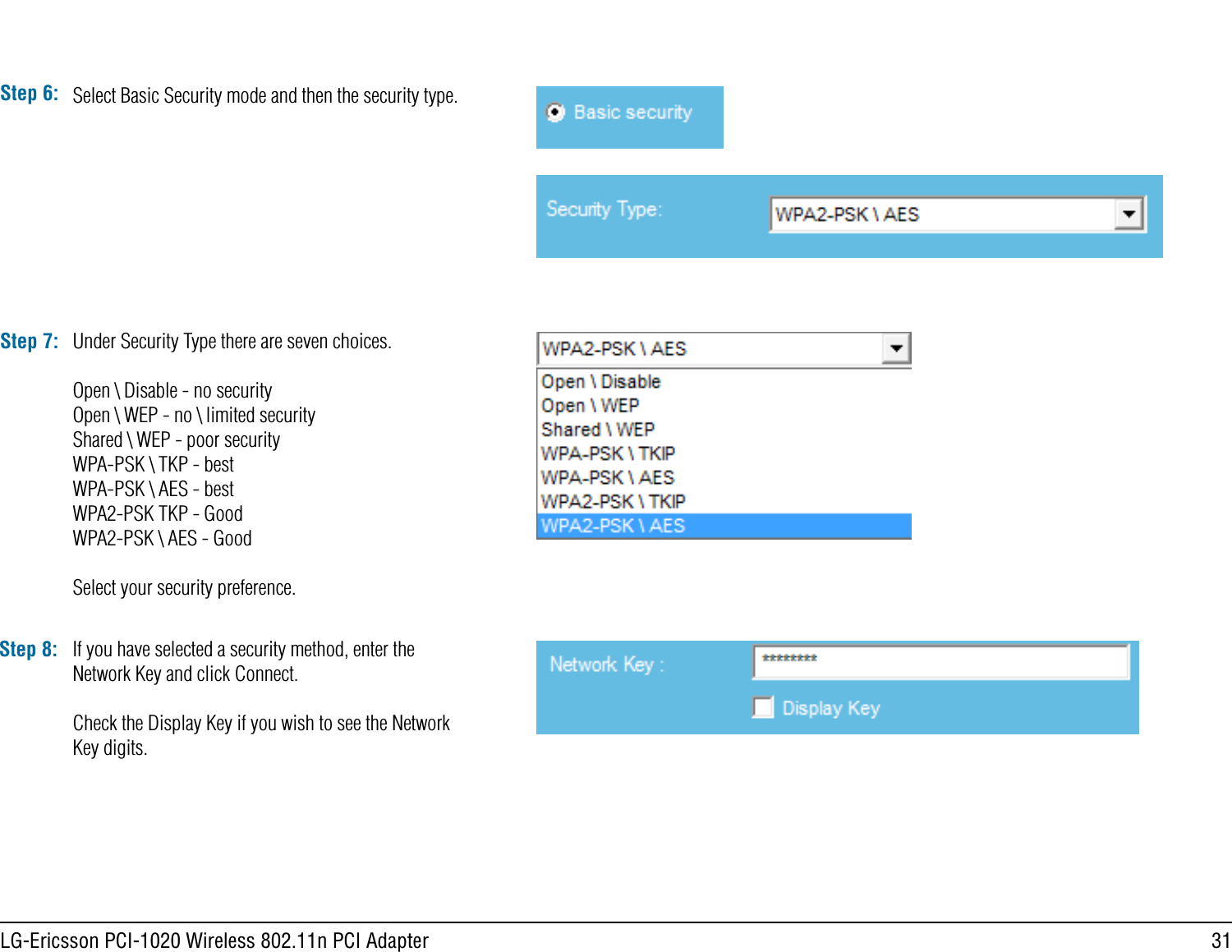 31LG-Ericsson PCI-1020 Wireless 802.11n PCI AdapterStep 6: Select Basic Security mode and then the security type.Step 7: Under Security Type there are seven choices.Open \ Disable - no securityOpen \ WEP - no \ limited securityShared \ WEP - poor securityWPA-PSK \ TKP - bestWPA-PSK \ AES - bestWPA2-PSK TKP - GoodWPA2-PSK \ AES - GoodSelect your security preference.Step 8: If you have selected a security method, enter the Network Key and click Connect.Check the Display Key if you wish to see the Network Key digits.