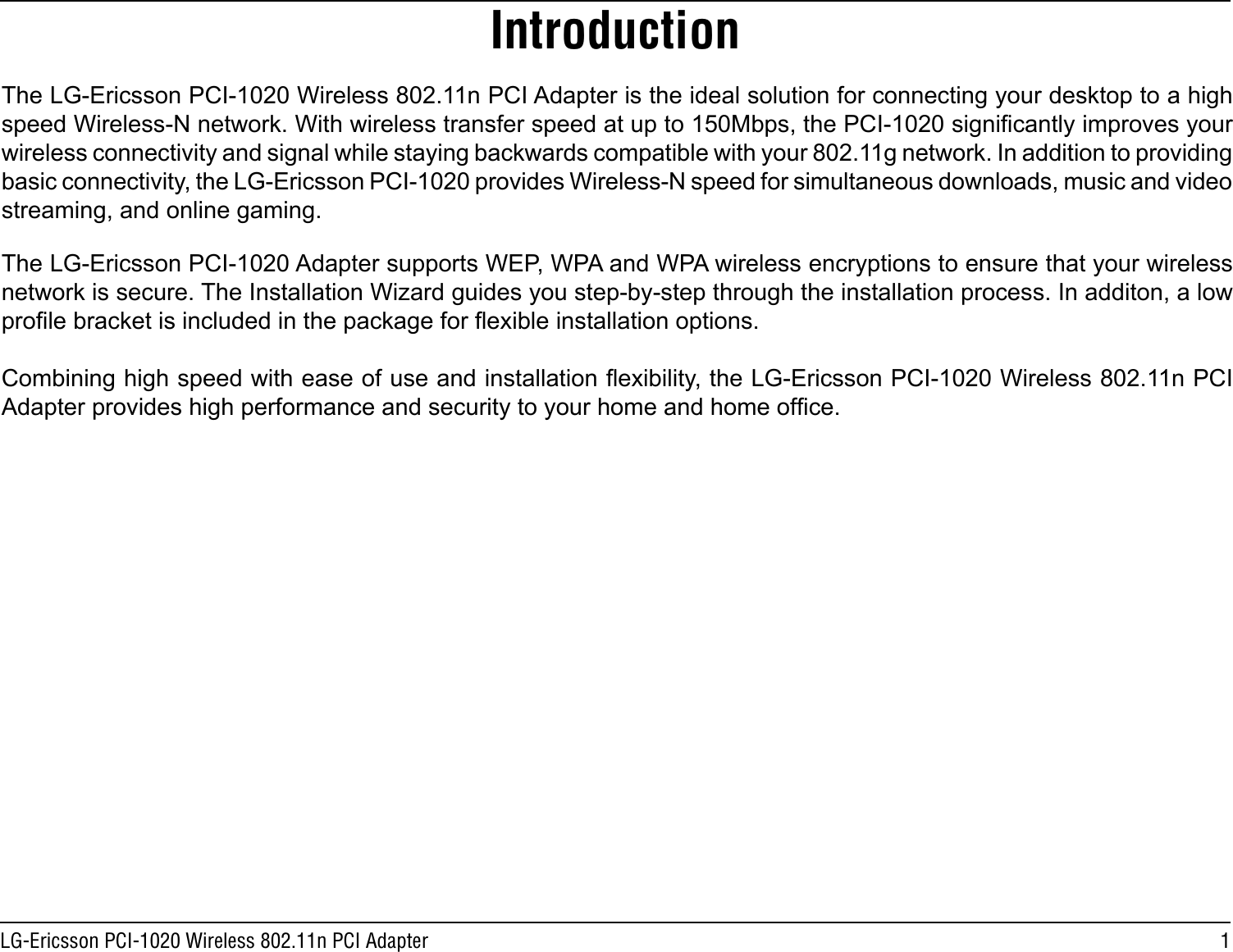 1LG-Ericsson PCI-1020 Wireless 802.11n PCI AdapterThe LG-Ericsson PCI-1020 Wireless 802.11n PCI Adapter is the ideal solution for connecting your desktop to a high speed Wireless-N network. With wireless transfer speed at up to 150Mbps, the PCI-1020 signicantly improves your wireless connectivity and signal while staying backwards compatible with your 802.11g network. In addition to providing basic connectivity, the LG-Ericsson PCI-1020 provides Wireless-N speed for simultaneous downloads, music and video streaming, and online gaming. The LG-Ericsson PCI-1020 Adapter supports WEP, WPA and WPA wireless encryptions to ensure that your wireless network is secure. The Installation Wizard guides you step-by-step through the installation process. In additon, a low prole bracket is included in the package for exible installation options. Combining high speed with ease of use and installation exibility, the LG-Ericsson PCI-1020 Wireless 802.11n PCI Adapter provides high performance and security to your home and home ofce.Introduction