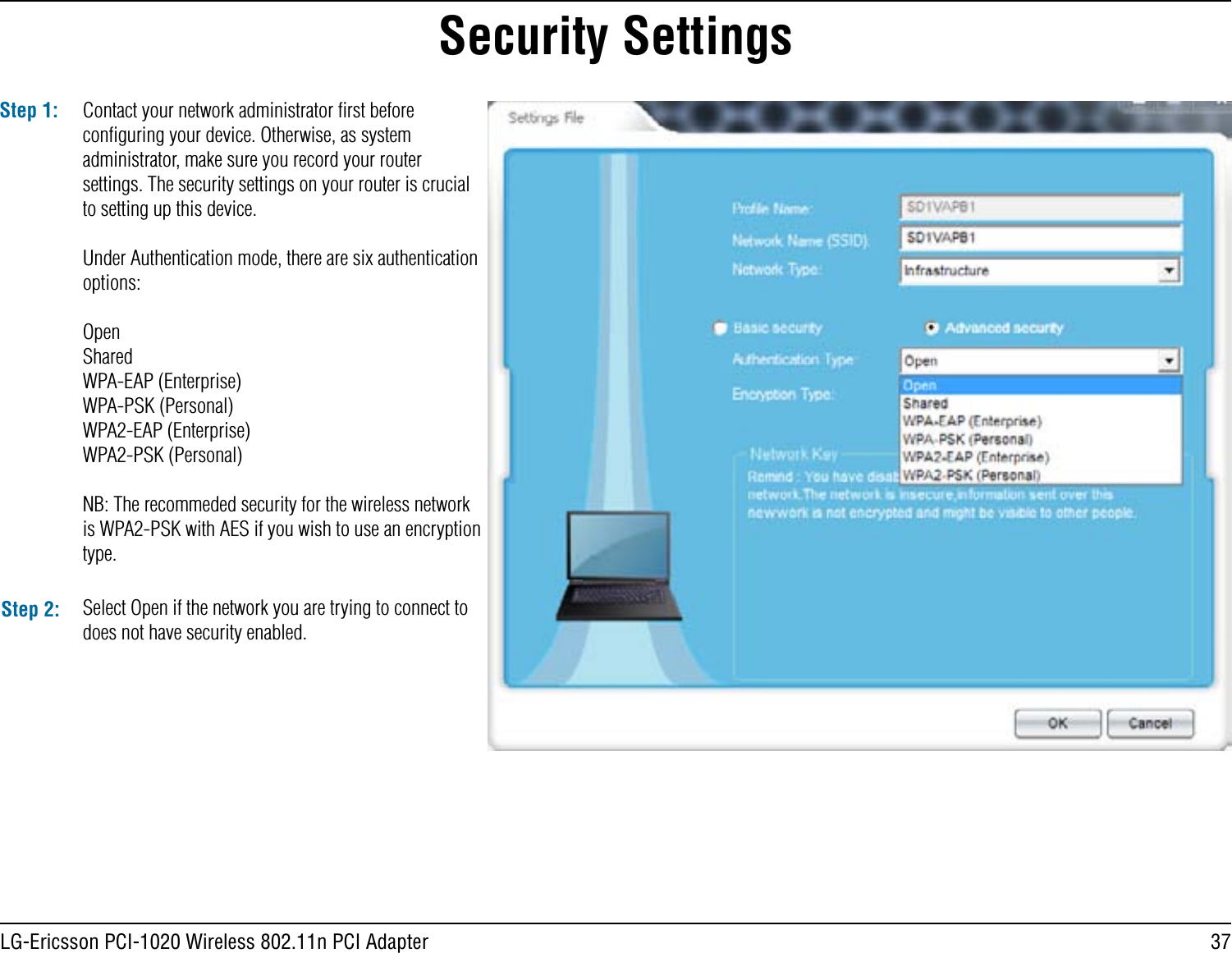 37LG-Ericsson PCI-1020 Wireless 802.11n PCI AdapterSecurity SettingsStep 1: Contact your network administrator ﬁrst before conﬁguring your device. Otherwise, as system administrator, make sure you record your router settings. The security settings on your router is crucial to setting up this device.Under Authentication mode, there are six authentication options:OpenSharedWPA-EAP (Enterprise)WPA-PSK (Personal)WPA2-EAP (Enterprise)WPA2-PSK (Personal)NB: The recommeded security for the wireless network is WPA2-PSK with AES if you wish to use an encryption type. Step 2: Select Open if the network you are trying to connect to does not have security enabled.