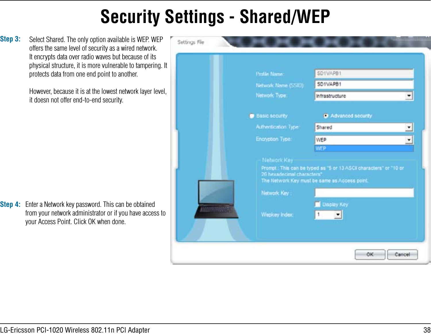 38LG-Ericsson PCI-1020 Wireless 802.11n PCI AdapterStep 3: Select Shared. The only option available is WEP. WEP offers the same level of security as a wired network. It encrypts data over radio waves but because of its physical structure, it is more vulnerable to tampering. It protects data from one end point to another. However, because it is at the lowest network layer level, it doesn not offer end-to-end security.Step 4: Enter a Network key password. This can be obtained from your network administrator or if you have access to your Access Point. Click OK when done.Security Settings - Shared/WEP