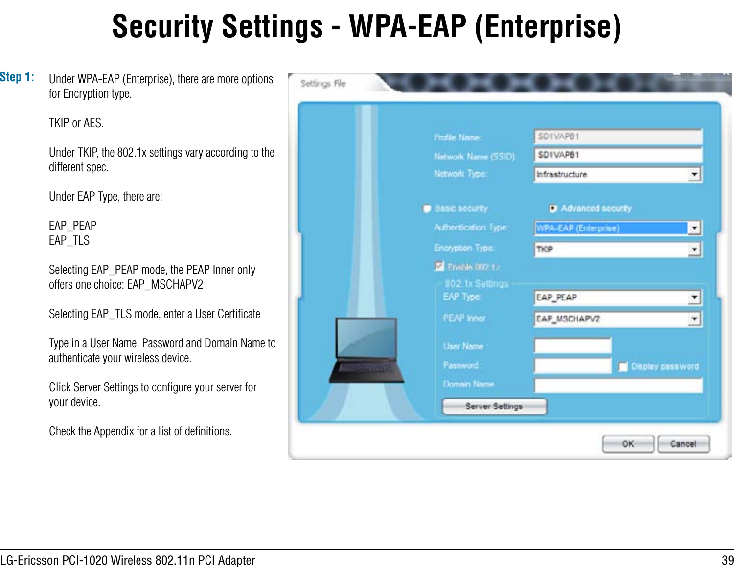 39LG-Ericsson PCI-1020 Wireless 802.11n PCI AdapterStep 1: Under WPA-EAP (Enterprise), there are more options for Encryption type.TKIP or AES.Under TKIP, the 802.1x settings vary according to the different spec. Under EAP Type, there are:EAP_PEAPEAP_TLSSelecting EAP_PEAP mode, the PEAP Inner only offers one choice: EAP_MSCHAPV2Selecting EAP_TLS mode, enter a User CertiﬁcateType in a User Name, Password and Domain Name to authenticate your wireless device. Click Server Settings to conﬁgure your server for your device.Check the Appendix for a list of deﬁnitions.Security Settings - WPA-EAP (Enterprise)