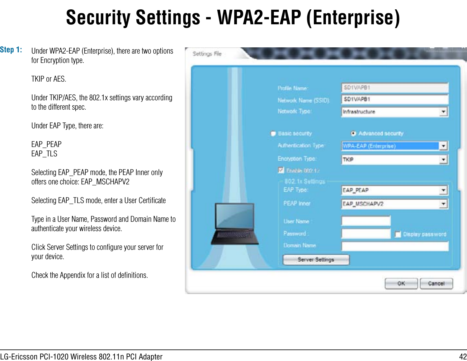 42LG-Ericsson PCI-1020 Wireless 802.11n PCI AdapterSecurity Settings - WPA2-EAP (Enterprise)Step 1: Under WPA2-EAP (Enterprise), there are two options for Encryption type.TKIP or AES.Under TKIP/AES, the 802.1x settings vary according to the different spec. Under EAP Type, there are:EAP_PEAPEAP_TLSSelecting EAP_PEAP mode, the PEAP Inner only offers one choice: EAP_MSCHAPV2Selecting EAP_TLS mode, enter a User CertiﬁcateType in a User Name, Password and Domain Name to authenticate your wireless device. Click Server Settings to conﬁgure your server for your device.Check the Appendix for a list of deﬁnitions.