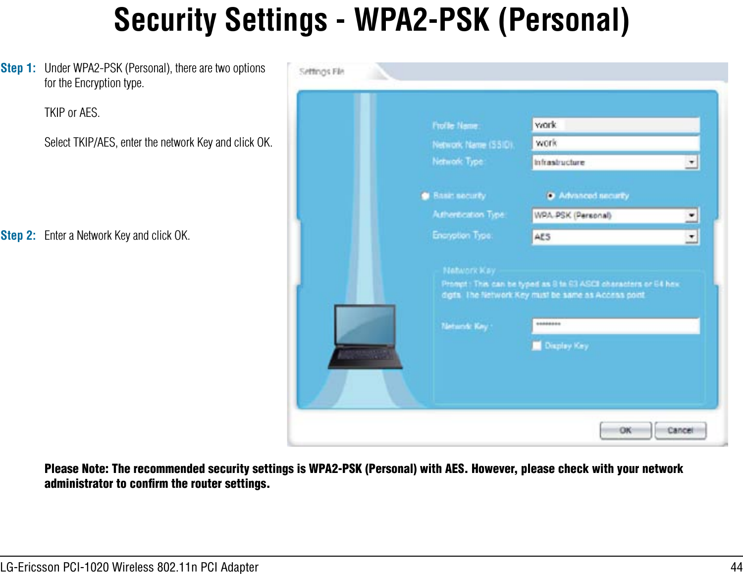 44LG-Ericsson PCI-1020 Wireless 802.11n PCI AdapterSecurity Settings - WPA2-PSK (Personal)Step 1: Under WPA2-PSK (Personal), there are two options for the Encryption type.TKIP or AES.Select TKIP/AES, enter the network Key and click OK.Step 2: Enter a Network Key and click OK.Please Note: The recommended security settings is WPA2-PSK (Personal) with AES. However, please check with your network administrator to conﬁrm the router settings.