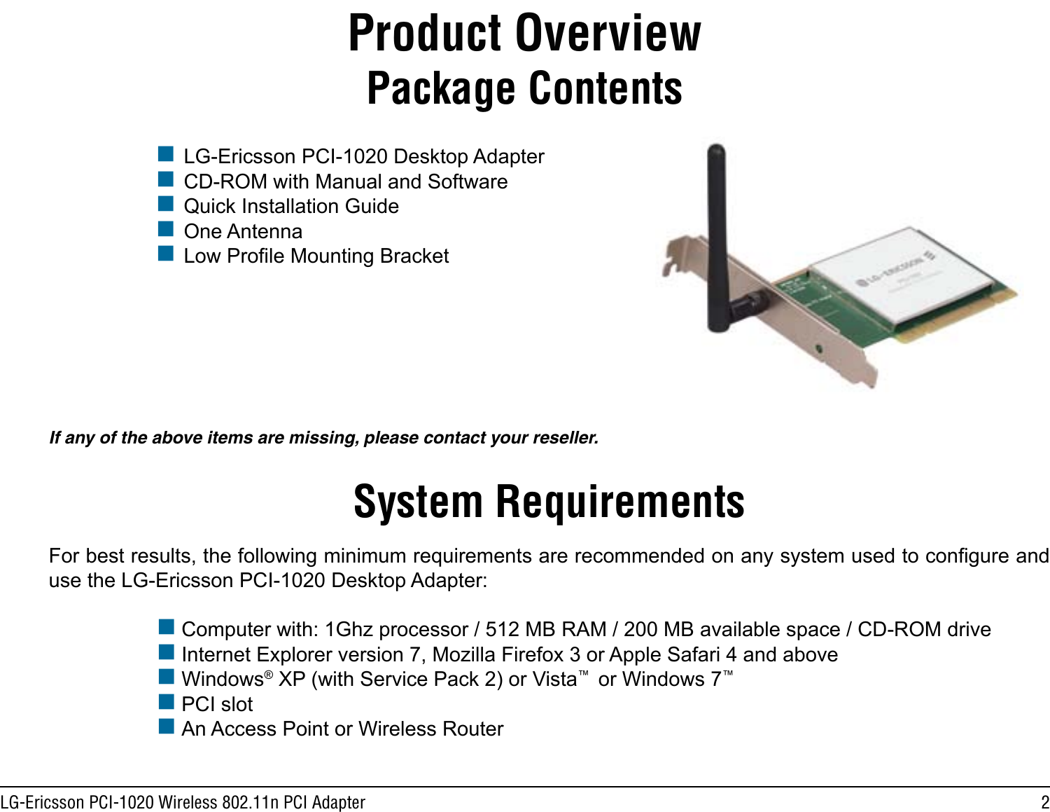 2LG-Ericsson PCI-1020 Wireless 802.11n PCI AdapterProduct Overview LG-Ericsson PCI-1020 Desktop Adapter  CD-ROM with Manual and Software  Quick Installation Guide One Antenna Low Prole Mounting BracketPackage ContentsIf any of the above items are missing, please contact your reseller.System RequirementsFor best results, the following minimum requirements are recommended on any system used to congure and use the LG-Ericsson PCI-1020 Desktop Adapter: Computer with: 1Ghz processor / 512 MB RAM / 200 MB available space / CD-ROM drive  Internet Explorer version 7, Mozilla Firefox 3 or Apple Safari 4 and above Windows® XP (with Service Pack 2) or Vista™  or Windows 7™    PCI slot An Access Point or Wireless Router