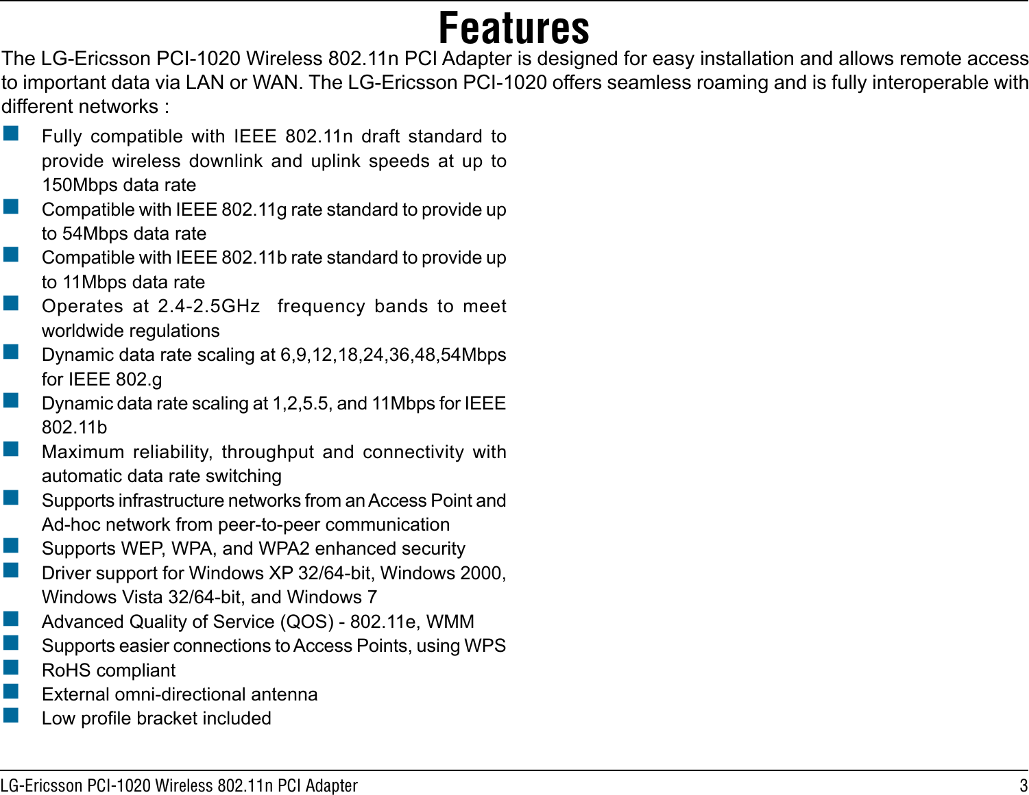 3LG-Ericsson PCI-1020 Wireless 802.11n PCI AdapterFeaturesThe LG-Ericsson PCI-1020 Wireless 802.11n PCI Adapter is designed for easy installation and allows remote access to important data via LAN or WAN. The LG-Ericsson PCI-1020 offers seamless roaming and is fully interoperable with different networks : Fully  compatible  with  IEEE  802.11n  draft  standard  to provide  wireless  downlink  and  uplink  speeds  at  up  to 150Mbps data rate  Compatible with IEEE 802.11g rate standard to provide up to 54Mbps data rate Compatible with IEEE 802.11b rate standard to provide up to 11Mbps data rate Operates  at  2.4-2.5GHz    frequency  bands  to  meet worldwide regulations Dynamic data rate scaling at 6,9,12,18,24,36,48,54Mbps for IEEE 802.g Dynamic data rate scaling at 1,2,5.5, and 11Mbps for IEEE 802.11b Maximum  reliability,  throughput  and  connectivity  with automatic data rate switching Supports infrastructure networks from an Access Point and Ad-hoc network from peer-to-peer communication Supports WEP, WPA, and WPA2 enhanced security Driver support for Windows XP 32/64-bit, Windows 2000, Windows Vista 32/64-bit, and Windows 7 Advanced Quality of Service (QOS) - 802.11e, WMM Supports easier connections to Access Points, using WPS RoHS compliant External omni-directional antenna Low prole bracket included