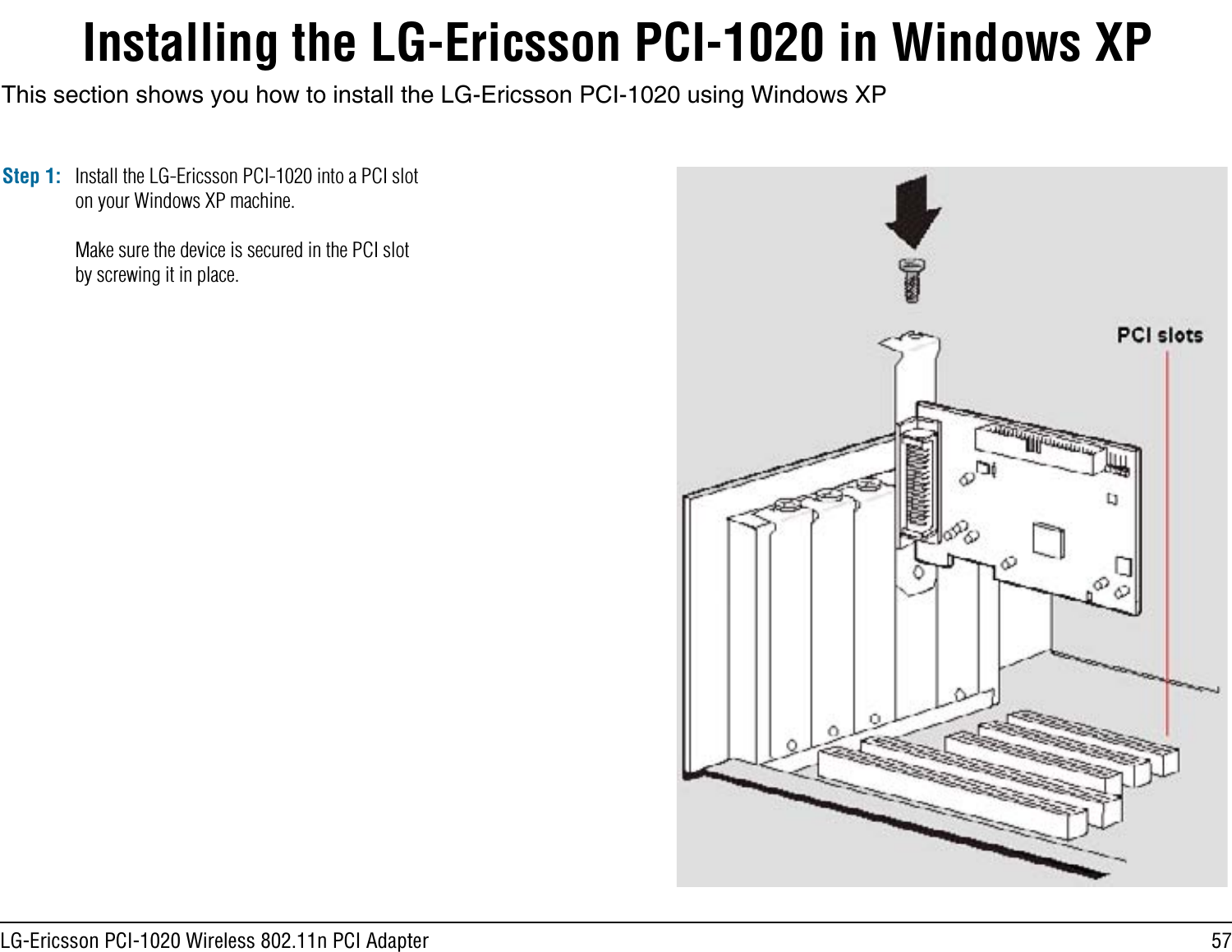 57LG-Ericsson PCI-1020 Wireless 802.11n PCI AdapterInstalling the LG-Ericsson PCI-1020 in Windows XPStep 1:This section shows you how to install the LG-Ericsson PCI-1020 using Windows XPInstall the LG-Ericsson PCI-1020 into a PCI slot on your Windows XP machine.Make sure the device is secured in the PCI slot by screwing it in place.