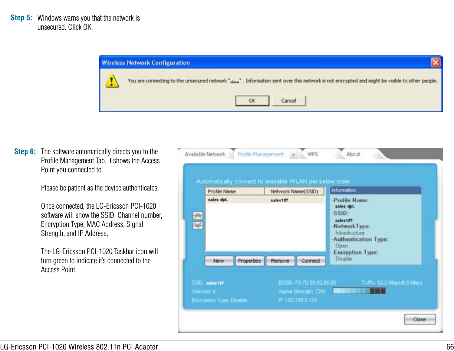 66LG-Ericsson PCI-1020 Wireless 802.11n PCI AdapterStep 5: Windows warns you that the network is unsecured. Click OK.Step 6: The software automatically directs you to the Proﬁle Management Tab. It shows the Access Point you connected to.Please be patient as the device authenticates.Once connected, the LG-Ericsson PCI-1020 software will show the SSID, Channel number, Encryption Type, MAC Address, Signal Strength, and IP Address.The LG-Ericsson PCI-1020 Taskbar icon will turn green to indicate it’s connected to the Access Point.