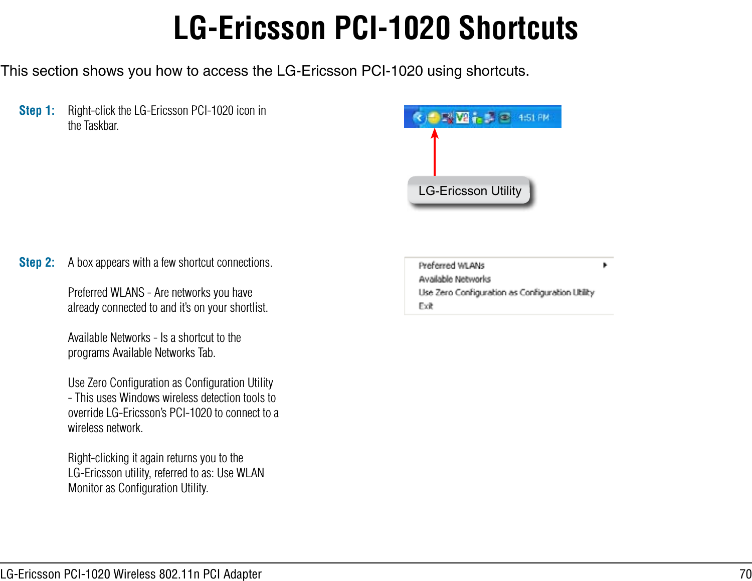 70LG-Ericsson PCI-1020 Wireless 802.11n PCI AdapterLG-Ericsson PCI-1020 ShortcutsThis section shows you how to access the LG-Ericsson PCI-1020 using shortcuts.Step 1: Right-click the LG-Ericsson PCI-1020 icon in the Taskbar.LG-Ericsson UtilityA box appears with a few shortcut connections.Preferred WLANS - Are networks you have already connected to and it’s on your shortlist.Available Networks - Is a shortcut to the programs Available Networks Tab.Use Zero Conﬁguration as Conﬁguration Utility - This uses Windows wireless detection tools to override LG-Ericsson’s PCI-1020 to connect to a wireless network.Right-clicking it again returns you to the LG-Ericsson utility, referred to as: Use WLAN Monitor as Conﬁguration Utility.Step 2: