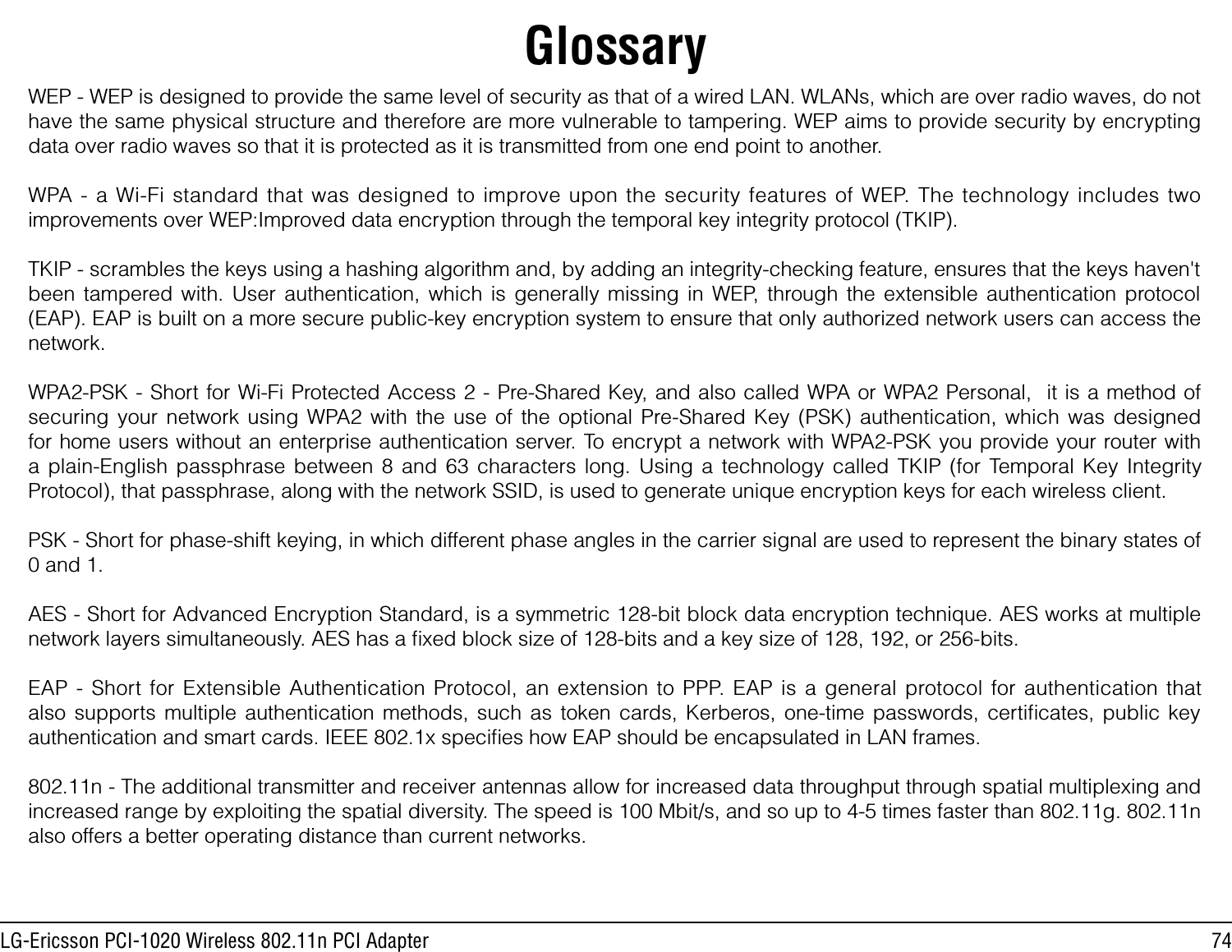 74LG-Ericsson PCI-1020 Wireless 802.11n PCI AdapterGlossaryWEP - WEP is designed to provide the same level of security as that of a wired LAN. WLANs, which are over radio waves, do not have the same physical structure and therefore are more vulnerable to tampering. WEP aims to provide security by encrypting data over radio waves so that it is protected as it is transmitted from one end point to another.WPA - a Wi-Fi standard that was designed to improve upon the security features of WEP. The technology includes two improvements over WEP:Improved data encryption through the temporal key integrity protocol (TKIP). TKIP - scrambles the keys using a hashing algorithm and, by adding an integrity-checking feature, ensures that the keys haven&apos;t been tampered with. User authentication, which is generally missing in WEP, through the extensible authentication protocol (EAP). EAP is built on a more secure public-key encryption system to ensure that only authorized network users can access the network.WPA2-PSK - Short for Wi-Fi Protected Access 2 - Pre-Shared Key, and also called WPA or WPA2 Personal,  it is a method of securing your network using WPA2 with the use of the optional Pre-Shared Key (PSK) authentication, which was designed for home users without an enterprise authentication server. To encrypt a network with WPA2-PSK you provide your router with a plain-English passphrase between 8 and 63 characters long. Using a technology called TKIP (for Temporal Key Integrity Protocol), that passphrase, along with the network SSID, is used to generate unique encryption keys for each wireless client.PSK - Short for phase-shift keying, in which different phase angles in the carrier signal are used to represent the binary states of 0 and 1.AES - Short for Advanced Encryption Standard, is a symmetric 128-bit block data encryption technique. AES works at multiple network layers simultaneously. AES has a ﬁxed block size of 128-bits and a key size of 128, 192, or 256-bits.EAP - Short for Extensible Authentication Protocol, an extension to PPP. EAP is a general protocol for authentication that also supports multiple authentication methods, such as token cards, Kerberos, one-time passwords, certiﬁcates, public key authentication and smart cards. IEEE 802.1x speciﬁes how EAP should be encapsulated in LAN frames.802.11n - The additional transmitter and receiver antennas allow for increased data throughput through spatial multiplexing and increased range by exploiting the spatial diversity. The speed is 100 Mbit/s, and so up to 4-5 times faster than 802.11g. 802.11n also offers a better operating distance than current networks.