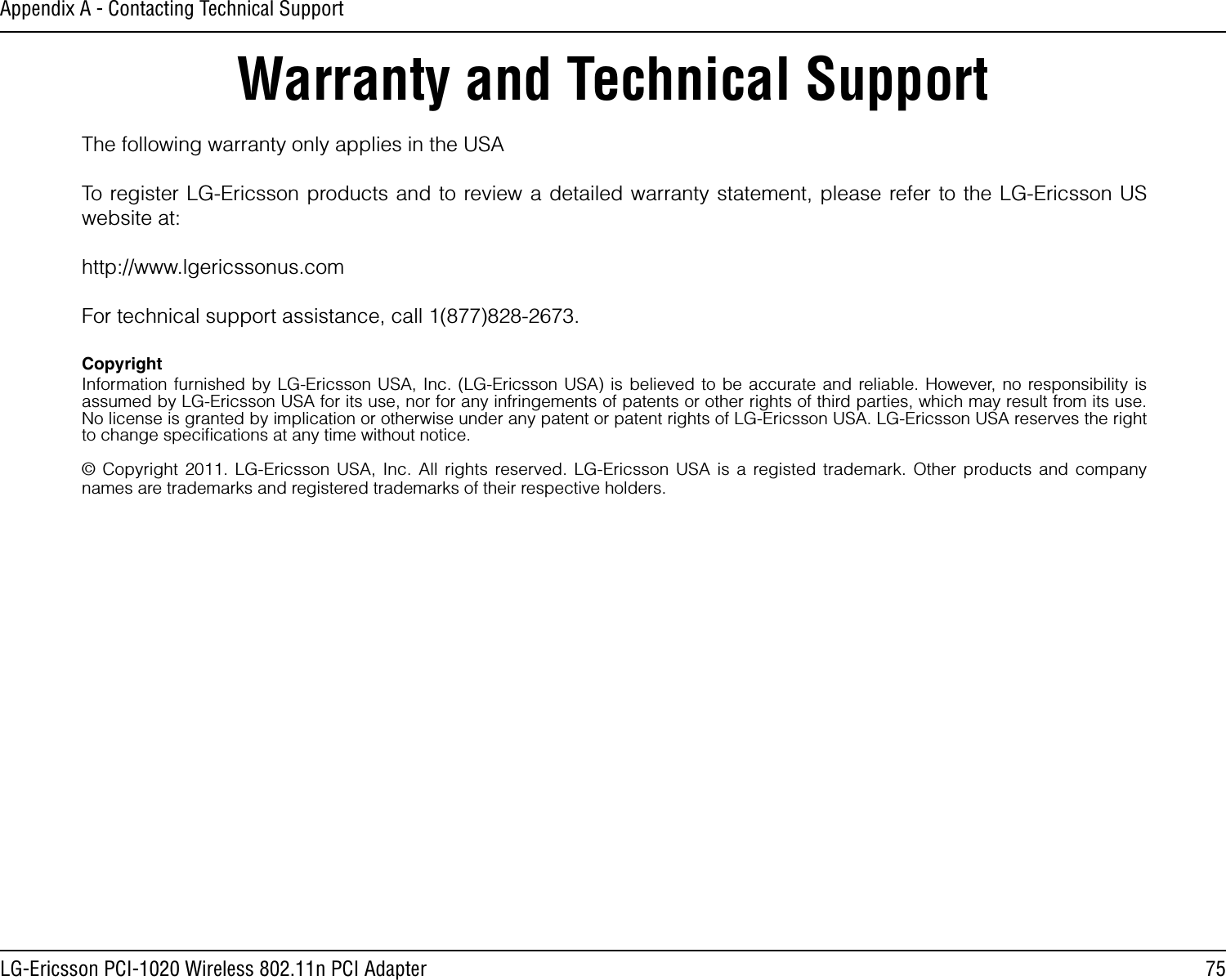 75LG-Ericsson PCI-1020 Wireless 802.11n PCI AdapterAppendix A - Contacting Technical SupportWarranty and Technical SupportThe following warranty only applies in the USATo register LG-Ericsson products and to review a detailed warranty statement, please refer to the LG-Ericsson US website at:http://www.lgericssonus.comFor technical support assistance, call 1(877)828-2673.CopyrightInformation furnished by LG-Ericsson USA, Inc. (LG-Ericsson USA) is believed to be accurate and reliable. However, no responsibility is assumed by LG-Ericsson USA for its use, nor for any infringements of patents or other rights of third parties, which may result from its use. No license is granted by implication or otherwise under any patent or patent rights of LG-Ericsson USA. LG-Ericsson USA reserves the right to change speciﬁcations at any time without notice.© Copyright 2011. LG-Ericsson USA, Inc. All rights reserved. LG-Ericsson USA is a registed trademark. Other products and company names are trademarks and registered trademarks of their respective holders.