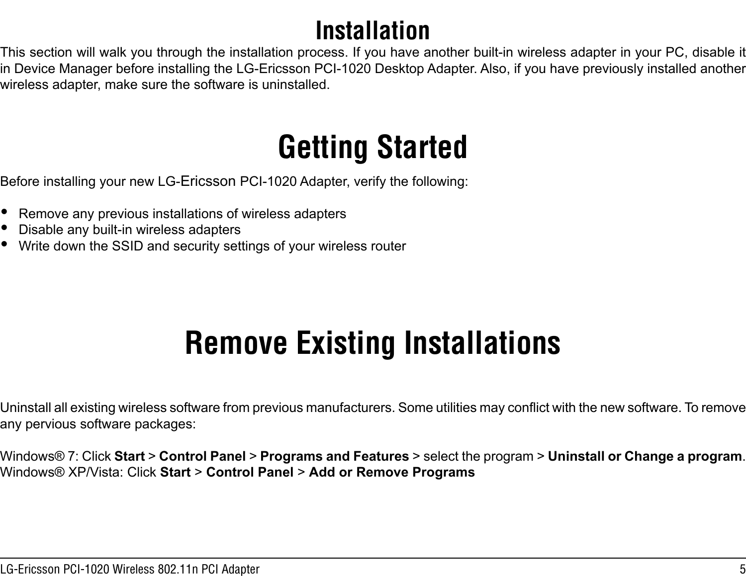 5LG-Ericsson PCI-1020 Wireless 802.11n PCI AdapterInstallationGetting StartedRemove Existing InstallationsThis section will walk you through the installation process. If you have another built-in wireless adapter in your PC, disable it in Device Manager before installing the LG-Ericsson PCI-1020 Desktop Adapter. Also, if you have previously installed another wireless adapter, make sure the software is uninstalled.Before installing your new LG-Ericsson PCI-1020 Adapter, verify the following: yRemove any previous installations of wireless adapters yDisable any built-in wireless adapters yWrite down the SSID and security settings of your wireless routerUninstall all existing wireless software from previous manufacturers. Some utilities may conict with the new software. To remove any pervious software packages:Windows® 7: Click Start &gt; Control Panel &gt; Programs and Features &gt; select the program &gt; Uninstall or Change a program.Windows® XP/Vista: Click Start &gt; Control Panel &gt; Add or Remove Programs