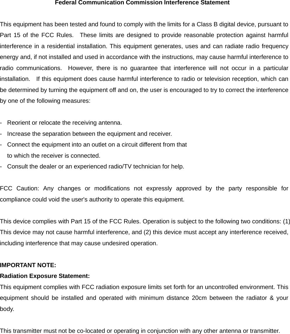 Federal Communication Commission Interference Statement  This equipment has been tested and found to comply with the limits for a Class B digital device, pursuant to Part 15 of the FCC Rules.  These limits are designed to provide reasonable protection against harmful interference in a residential installation. This equipment generates, uses and can radiate radio frequency energy and, if not installed and used in accordance with the instructions, may cause harmful interference to radio communications.  However, there is no guarantee that interference will not occur in a particular installation.   If this equipment does cause harmful interference to radio or television reception, which can be determined by turning the equipment off and on, the user is encouraged to try to correct the interference by one of the following measures:  -  Reorient or relocate the receiving antenna. -  Increase the separation between the equipment and receiver. -  Connect the equipment into an outlet on a circuit different from that to which the receiver is connected. -  Consult the dealer or an experienced radio/TV technician for help.  FCC Caution: Any changes or modifications not expressly approved by the party responsible for compliance could void the user&apos;s authority to operate this equipment.  This device complies with Part 15 of the FCC Rules. Operation is subject to the following two conditions: (1) This device may not cause harmful interference, and (2) this device must accept any interference received, including interference that may cause undesired operation.  IMPORTANT NOTE: Radiation Exposure Statement: This equipment complies with FCC radiation exposure limits set forth for an uncontrolled environment. This equipment should be installed and operated with minimum distance 20cm between the radiator &amp; your body.  This transmitter must not be co-located or operating in conjunction with any other antenna or transmitter.  