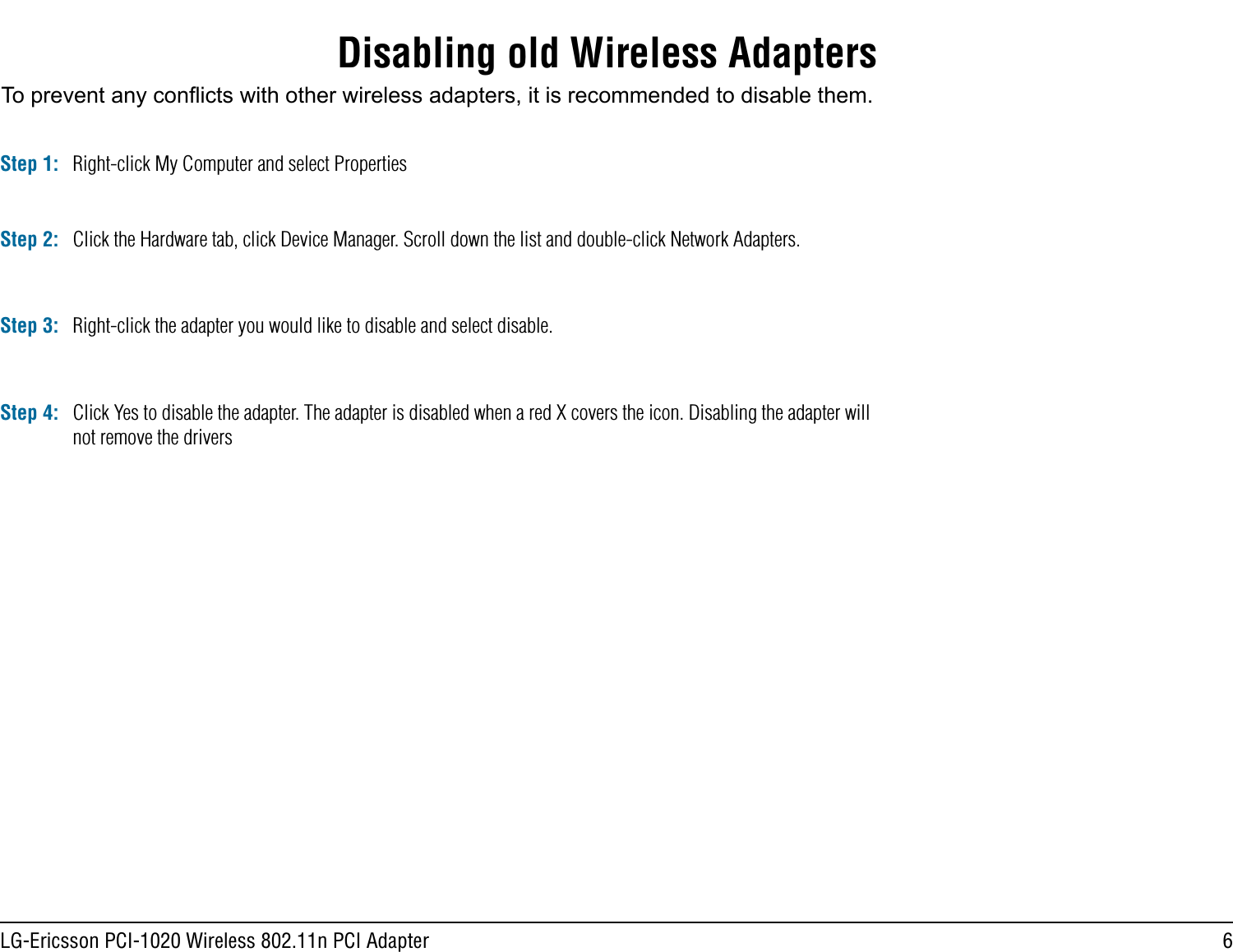 6LG-Ericsson PCI-1020 Wireless 802.11n PCI AdapterDisabling old Wireless AdaptersTo prevent any conicts with other wireless adapters, it is recommended to disable them. Step 1: Right-click My Computer and select PropertiesStep 2: Click the Hardware tab, click Device Manager. Scroll down the list and double-click Network Adapters.Step 3: Right-click the adapter you would like to disable and select disable.Click Yes to disable the adapter. The adapter is disabled when a red X covers the icon. Disabling the adapter will not remove the driversStep 4: