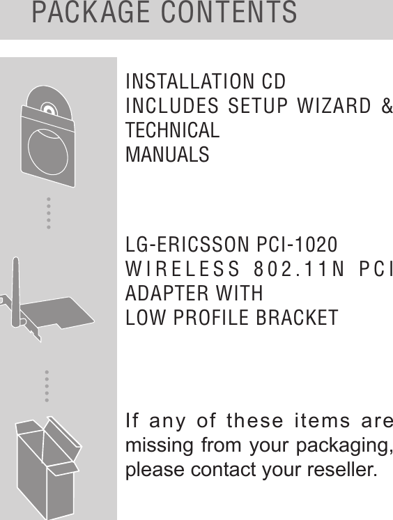 PACKAGE CONTENTSINSTALLATION CD INCLUDES SETUP WIZARD &amp; TECHNICALMANUALSLG-ERICSSON PCI-1020WIRELESS 802.11N PCI ADAPTER WITHLOW PROFILE BRACKETIf any of these items are missing from your packaging, please contact your reseller.