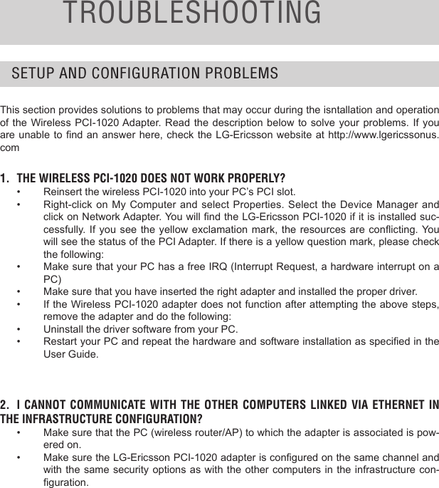 TROUBLESHOOTINGSETUP AND CONFIGURATION PROBLEMSThis section provides solutions to problems that may occur during the isntallation and operation of the Wireless PCI-1020 Adapter. Read  the  description  below  to solve your problems. If  you are unable to nd an answer here, check the LG-Ericsson website at http://www.lgericssonus.com1.  THE WIRELESS PCI-1020 DOES NOT WORK PROPERLY?•  Reinsert the wireless PCI-1020 into your PC’s PCI slot. •  Right-click on My  Computer  and  select  Properties. Select the Device  Manager  and click on Network Adapter. You will nd the LG-Ericsson PCI-1020 if it is installed suc-cessfully. If  you see the  yellow exclamation mark,  the resources  are conicting. You will see the status of the PCI Adapter. If there is a yellow question mark, please check the following:•  Make sure that your PC has a free IRQ (Interrupt Request, a hardware interrupt on a PC)•  Make sure that you have inserted the right adapter and installed the proper driver.•  If the Wireless PCI-1020 adapter does not function after attempting the above steps, remove the adapter and do the following:•  Uninstall the driver software from your PC.•  Restart your PC and repeat the hardware and software installation as specied in the User Guide.2.  I CANNOT COMMUNICATE  WITH  THE OTHER  COMPUTERS LINKED  VIA ETHERNET IN THE INFRASTRUCTURE CONFIGURATION?•  Make sure that the PC (wireless router/AP) to which the adapter is associated is pow-ered on.•  Make sure the LG-Ericsson PCI-1020 adapter is congured on the same channel and with the same security options as with the other computers in the infrastructure con-guration. 