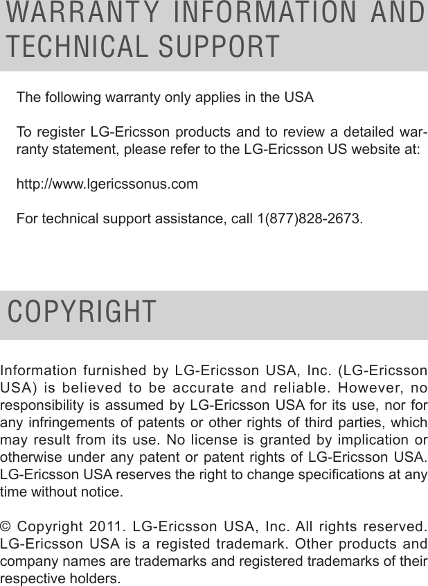 WARRANT Y  INFORMATION  AND TECHNICAL SUPPORTThe following warranty only applies in the USATo register LG-Ericsson products and to review a detailed war-ranty statement, please refer to the LG-Ericsson US website at:http://www.lgericssonus.comFor technical support assistance, call 1(877)828-2673.COPYRIGHTInformation furnished by LG-Ericsson USA, Inc. (LG-Ericsson USA) is believed to be accurate and reliable. However, no responsibility is assumed by LG-Ericsson USA for its use, nor for any infringements of patents or other rights of third parties, which may result from its use. No license is granted by implication or otherwise under any patent or patent rights of LG-Ericsson USA. LG-Ericsson USA reserves the right to change specications at any time without notice.© Copyright 2011. LG-Ericsson USA, Inc. All rights reserved. LG-Ericsson USA is a registed trademark. Other products and company names are trademarks and registered trademarks of their respective holders.