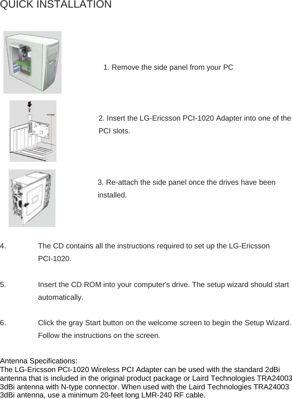 QUICK INSTALLATION      1. Remove the side panel from your PC    2. Insert the LG-Ericsson PCI-1020 Adapter into one of the PCI slots.    3. Re-attach the side panel once the drives have been installed.    4.  The CD contains all the instructions required to set up the LG-Ericsson PCI-1020.  5. Insert the CD ROM into your computer&apos;s drive. The setup wizard should start automatically.     6. Click the gray Start button on the welcome screen to begin the Setup Wizard. Follow the instructions on the screen.  Antenna Specifications: The LG-Ericsson PCI-1020 Wireless PCI Adapter can be used with the standard 2dBi antenna that is included in the original product package or Laird Technologies TRA24003 3dBi antenna with N-type connector. When used with the Laird Technologies TRA24003 3dBi antenna, use a minimum 20-feet long LMR-240 RF cable.    