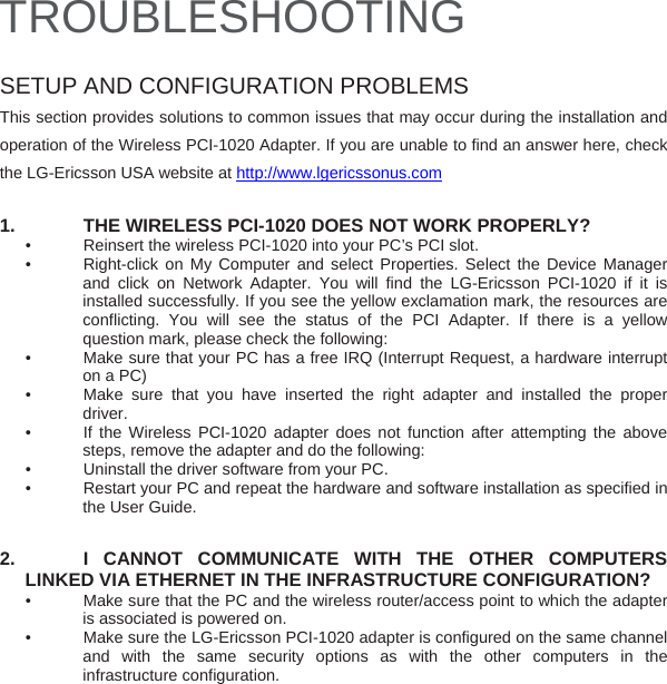 TROUBLESHOOTING  SETUP AND CONFIGURATION PROBLEMS This section provides solutions to common issues that may occur during the installation and operation of the Wireless PCI-1020 Adapter. If you are unable to find an answer here, check the LG-Ericsson USA website at http://www.lgericssonus.com  1.  THE WIRELESS PCI-1020 DOES NOT WORK PROPERLY? •    Reinsert the wireless PCI-1020 into your PC’s PCI slot.  •   Right-click on My Computer and select Properties. Select the Device Manager and click on Network Adapter. You will find the LG-Ericsson PCI-1020 if it is installed successfully. If you see the yellow exclamation mark, the resources are conflicting. You will see the status of the PCI Adapter. If there is a yellow question mark, please check the following: •   Make sure that your PC has a free IRQ (Interrupt Request, a hardware interrupt on a PC) •   Make sure that you have inserted the right adapter and installed the proper driver. •   If the Wireless PCI-1020 adapter does not function after attempting the above steps, remove the adapter and do the following: •    Uninstall the driver software from your PC. •   Restart your PC and repeat the hardware and software installation as specified in the User Guide.  2.   I CANNOT COMMUNICATE WITH THE OTHER COMPUTERS LINKED VIA ETHERNET IN THE INFRASTRUCTURE CONFIGURATION? •   Make sure that the PC and the wireless router/access point to which the adapter is associated is powered on. •   Make sure the LG-Ericsson PCI-1020 adapter is configured on the same channel and with the same security options as with the other computers in the infrastructure configuration.        