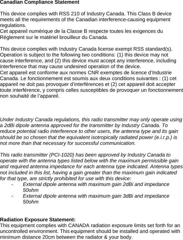 Canadian Compliance Statement  This device complies with RSS 210 of Industry Canada. This Class B device meets all the requirements of the Canadian interference-causing equipment regulations.  Cet appareil numérique de la Classe B respecte toutes les exigences du Règlement sur le matériel brouilleur du Canada.  This device complies with Industry Canada license exempt RSS standard(s). Operation is subject to the following two conditions: (1) this device may not cause interference, and (2) this device must accept any interference, including interference that may cause undesired operation of the device. Cet appareil est conforme aux normes CNR exemptes de licence d’Industrie Canada. Le fonctionnement est soumis aux deux conditions suivantes : (1) cet appareil ne doit pas provoquer d’interférences et (2) cet appareil doit accepter toute interférence, y compris celles susceptibles de provoquer un fonctionnement non souhaité de l’appareil.    Under Industry Canada regulations, this radio transmitter may only operate using a 2dBi dipole antenna approved for the transmitter by Industry Canada. To reduce potential radio interference to other users, the antenna type and its gain should be so chosen that the equivalent isotropically radiated power (e.i.r.p.) is not more than that necessary for successful communication.  This radio transmitter (PCI-1020) has been approved by Industry Canada to operate with the antenna types listed below with the maximum permissible gain and required antenna impedance for each antenna type indicated. Antenna types not included in this list, having a gain greater than the maximum gain indicated for that type, are strictly prohibited for use with this device: -  External dipole antenna with maximum gain 2dBi and impedance 50ohm -  External dipole antenna with maximum gain 3dBi and impedance 50ohm   Radiation Exposure Statement:This equipment complies with CANADA radiation exposure limits set forth for an uncontrolled environment. Thisequipment should be installed and operated with minimum distance 20cm between the radiator &amp; your body.