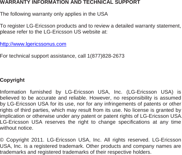 WARRANTY INFORMATION AND TECHNICAL SUPPORT  The following warranty only applies in the USA  To register LG-Ericsson products and to review a detailed warranty statement, please refer to the LG-Ericsson US website at:  http://www.lgericssonus.com  For technical support assistance, call 1(877)828-2673     Copyright   Information furnished by LG-Ericsson USA, Inc. (LG-Ericsson USA) is believed to be accurate and reliable. However, no responsibility is assumed by LG-Ericsson USA for its use, nor for any infringements of patents or other rights of third parties, which may result from its use. No license is granted by implication or otherwise under any patent or patent rights of LG-Ericsson USA. LG-Ericsson USA reserves the right to change specifications at any time without notice.  © Copyright 2011. LG-Ericsson USA, Inc. All rights reserved. LG-Ericsson USA, Inc. is a registered trademark. Other products and company names are trademarks and registered trademarks of their respective holders. 