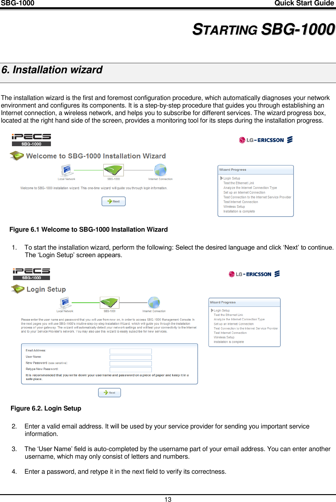 SBG-1000                                                                                                                            Quick Start Guide    13 6 SSTTAARRTTIINNGG  SSBBGG--11000000  6. Installation wizard  The installation wizard is the first and foremost configuration procedure, which automatically diagnoses your network environment and configures its components. It is a step-by-step procedure that guides you through establishing an Internet connection, a wireless network, and helps you to subscribe for different services. The wizard progress box, located at the right hand side of the screen, provides a monitoring tool for its steps during the installation progress.   Figure 6.1 Welcome to SBG-1000 Installation Wizard 1.  To start the installation wizard, perform the following: Select the desired language and click „Next‟ to continue. The „Login Setup‟ screen appears.   Figure 6.2. Login Setup 2.  Enter a valid email address. It will be used by your service provider for sending you important service information.  3. The „User Name‟ field is auto-completed by the username part of your email address. You can enter another username, which may only consist of letters and numbers.  4.  Enter a password, and retype it in the next field to verify its correctness.  