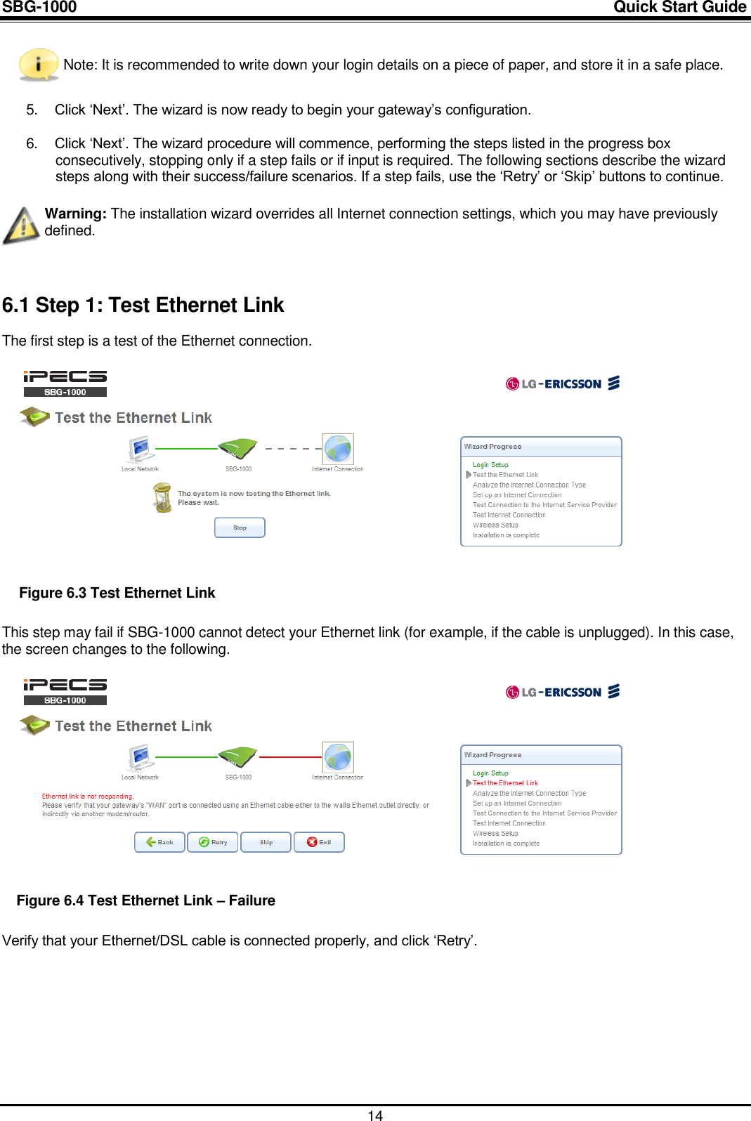 SBG-1000                                                                                                                            Quick Start Guide    14  Note: It is recommended to write down your login details on a piece of paper, and store it in a safe place.  5. Click „Next‟. The wizard is now ready to begin your gateway‟s configuration.  6. Click „Next‟. The wizard procedure will commence, performing the steps listed in the progress box consecutively, stopping only if a step fails or if input is required. The following sections describe the wizard steps along with their success/failure scenarios. If a step fails, use the „Retry‟ or „Skip‟ buttons to continue.   Warning: The installation wizard overrides all Internet connection settings, which you may have previously defined.  6.1 Step 1: Test Ethernet Link The first step is a test of the Ethernet connection.    Figure 6.3 Test Ethernet Link This step may fail if SBG-1000 cannot detect your Ethernet link (for example, if the cable is unplugged). In this case, the screen changes to the following.    Figure 6.4 Test Ethernet Link – Failure Verify that your Ethernet/DSL cable is connected properly, and click „Retry‟.        