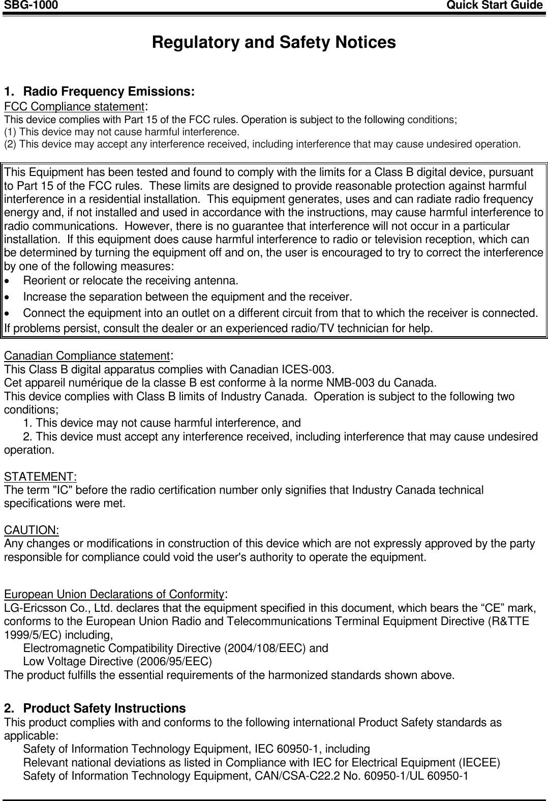 SBG-1000                                                                                                                            Quick Start Guide     Regulatory and Safety Notices   1.  Radio Frequency Emissions: FCC Compliance statement: This device complies with Part 15 of the FCC rules. Operation is subject to the following conditions; (1) This device may not cause harmful interference. (2) This device may accept any interference received, including interference that may cause undesired operation.   This Equipment has been tested and found to comply with the limits for a Class B digital device, pursuant to Part 15 of the FCC rules.  These limits are designed to provide reasonable protection against harmful interference in a residential installation.  This equipment generates, uses and can radiate radio frequency energy and, if not installed and used in accordance with the instructions, may cause harmful interference to radio communications.  However, there is no guarantee that interference will not occur in a particular installation.  If this equipment does cause harmful interference to radio or television reception, which can be determined by turning the equipment off and on, the user is encouraged to try to correct the interference by one of the following measures:   Reorient or relocate the receiving antenna.   Increase the separation between the equipment and the receiver.   Connect the equipment into an outlet on a different circuit from that to which the receiver is connected. If problems persist, consult the dealer or an experienced radio/TV technician for help.  Canadian Compliance statement: This Class B digital apparatus complies with Canadian ICES-003.   Cet appareil numérique de la classe B est conforme à la norme NMB-003 du Canada. This device complies with Class B limits of Industry Canada.  Operation is subject to the following two conditions;   1. This device may not cause harmful interference, and   2. This device must accept any interference received, including interference that may cause undesired operation.  STATEMENT:  The term &quot;IC&quot; before the radio certification number only signifies that Industry Canada technical specifications were met.  CAUTION:  Any changes or modifications in construction of this device which are not expressly approved by the party responsible for compliance could void the user&apos;s authority to operate the equipment.   European Union Declarations of Conformity: LG-Ericsson Co., Ltd. declares that the equipment specified in this document, which bears the “CE” mark, conforms to the European Union Radio and Telecommunications Terminal Equipment Directive (R&amp;TTE 1999/5/EC) including,   Electromagnetic Compatibility Directive (2004/108/EEC) and   Low Voltage Directive (2006/95/EEC) The product fulfills the essential requirements of the harmonized standards shown above.   2.  Product Safety Instructions  This product complies with and conforms to the following international Product Safety standards as applicable:   Safety of Information Technology Equipment, IEC 60950-1, including   Relevant national deviations as listed in Compliance with IEC for Electrical Equipment (IECEE)   Safety of Information Technology Equipment, CAN/CSA-C22.2 No. 60950-1/UL 60950-1  