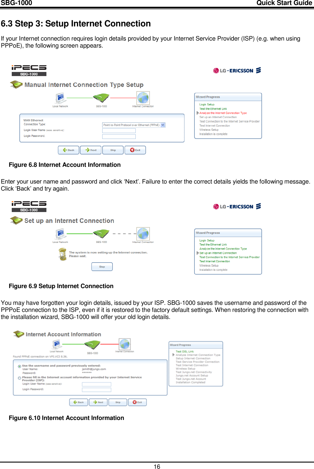 SBG-1000                                                                                                                            Quick Start Guide    16 6.3 Step 3: Setup Internet Connection If your Internet connection requires login details provided by your Internet Service Provider (ISP) (e.g. when using PPPoE), the following screen appears.    Figure 6.8 Internet Account Information Enter your user name and password and click „Next‟. Failure to enter the correct details yields the following message. Click „Back‟ and try again.   Figure 6.9 Setup Internet Connection You may have forgotten your login details, issued by your ISP. SBG-1000 saves the username and password of the PPPoE connection to the ISP, even if it is restored to the factory default settings. When restoring the connection with the installation wizard, SBG-1000 will offer your old login details.   Figure 6.10 Internet Account Information   