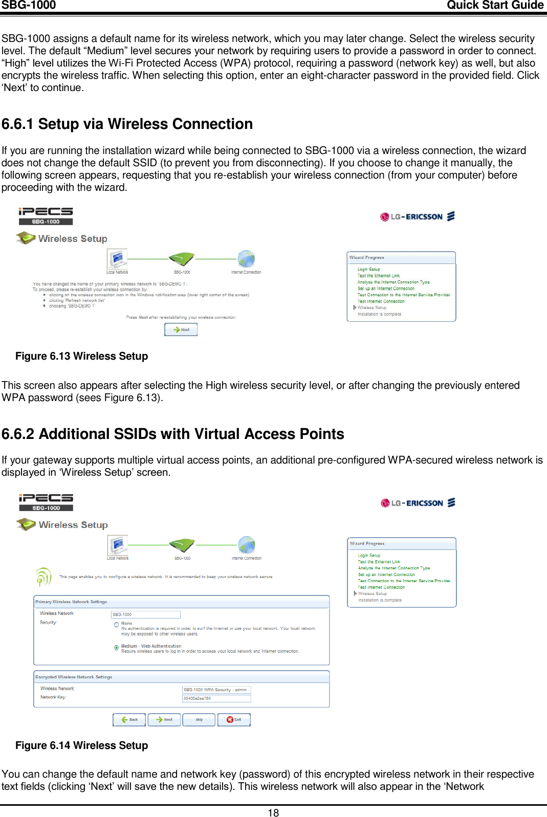 SBG-1000                                                                                                                            Quick Start Guide    18 SBG-1000 assigns a default name for its wireless network, which you may later change. Select the wireless security level. The default “Medium” level secures your network by requiring users to provide a password in order to connect. “High” level utilizes the Wi-Fi Protected Access (WPA) protocol, requiring a password (network key) as well, but also encrypts the wireless traffic. When selecting this option, enter an eight-character password in the provided field. Click „Next‟ to continue. 6.6.1 Setup via Wireless Connection If you are running the installation wizard while being connected to SBG-1000 via a wireless connection, the wizard does not change the default SSID (to prevent you from disconnecting). If you choose to change it manually, the following screen appears, requesting that you re-establish your wireless connection (from your computer) before proceeding with the wizard.   Figure 6.13 Wireless Setup This screen also appears after selecting the High wireless security level, or after changing the previously entered WPA password (sees Figure 6.13). 6.6.2 Additional SSIDs with Virtual Access Points If your gateway supports multiple virtual access points, an additional pre-configured WPA-secured wireless network is displayed in „Wireless Setup‟ screen.   Figure 6.14 Wireless Setup You can change the default name and network key (password) of this encrypted wireless network in their respective text fields (clicking „Next‟ will save the new details). This wireless network will also appear in the „Network 