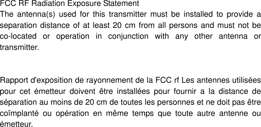 FCC RF Radiation Exposure Statement     The antenna(s) used for this transmitter must be installed to provide a      separation distance of at least 20 cm from all persons and must not be co-located or operation in conjunction with any other antenna or transmitter.   Rapport d&apos;exposition de rayonnement de la FCC rf Les antennes utilisées pour cet émetteur doivent être installées pour fournir a la distance de séparation au moins de 20 cm de toutes les personnes et ne doit pas être coïmplanté ou opération en même temps que toute autre antenne ou émetteur. 