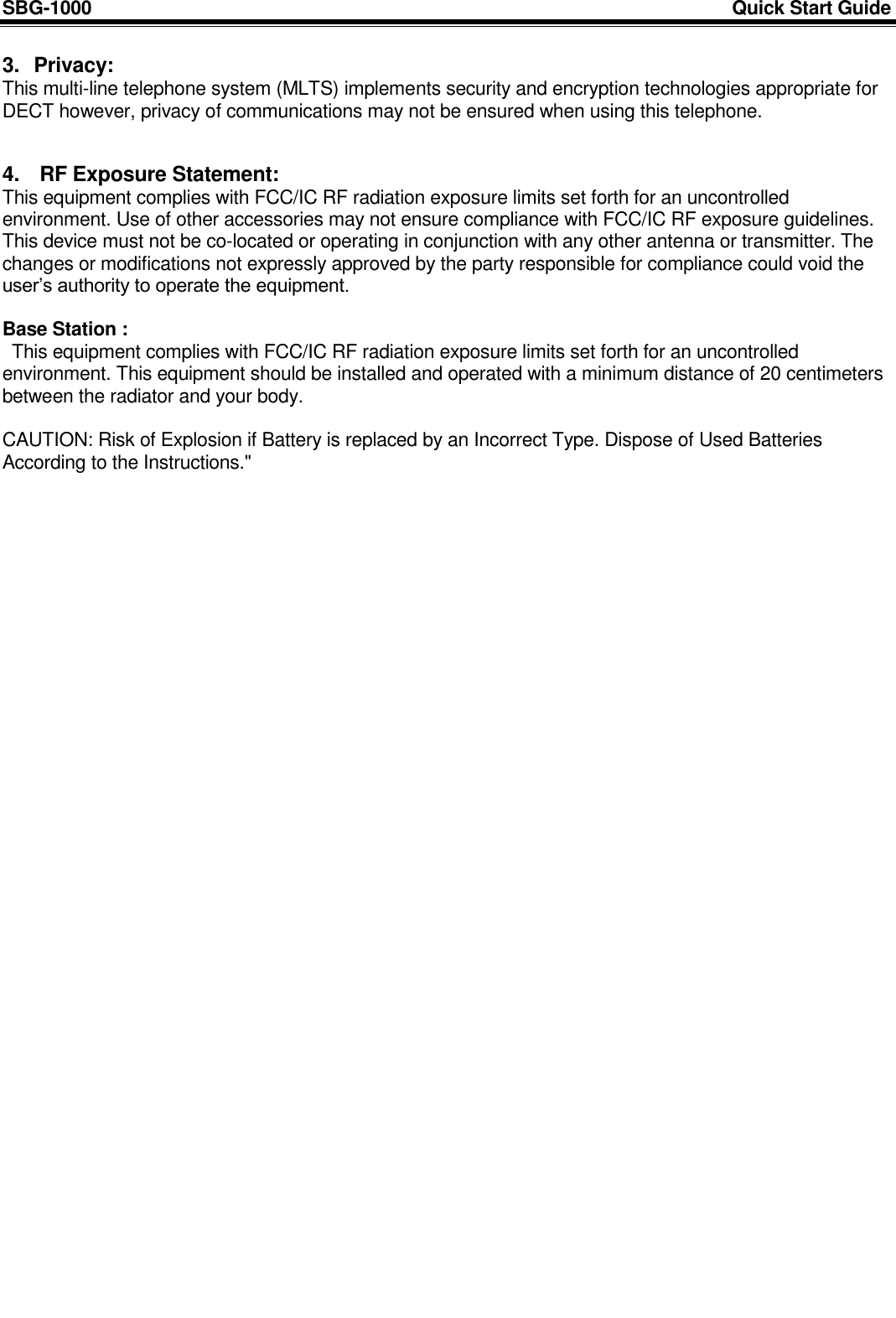 SBG-1000                                                                                                                            Quick Start Guide     3.  Privacy: This multi-line telephone system (MLTS) implements security and encryption technologies appropriate for DECT however, privacy of communications may not be ensured when using this telephone.   4.  RF Exposure Statement: This equipment complies with FCC/IC RF radiation exposure limits set forth for an uncontrolled environment. Use of other accessories may not ensure compliance with FCC/IC RF exposure guidelines. This device must not be co-located or operating in conjunction with any other antenna or transmitter. The changes or modifications not expressly approved by the party responsible for compliance could void the user‟s authority to operate the equipment.  Base Station :  This equipment complies with FCC/IC RF radiation exposure limits set forth for an uncontrolled environment. This equipment should be installed and operated with a minimum distance of 20 centimeters between the radiator and your body.  CAUTION: Risk of Explosion if Battery is replaced by an Incorrect Type. Dispose of Used Batteries According to the Instructions.&quot; 